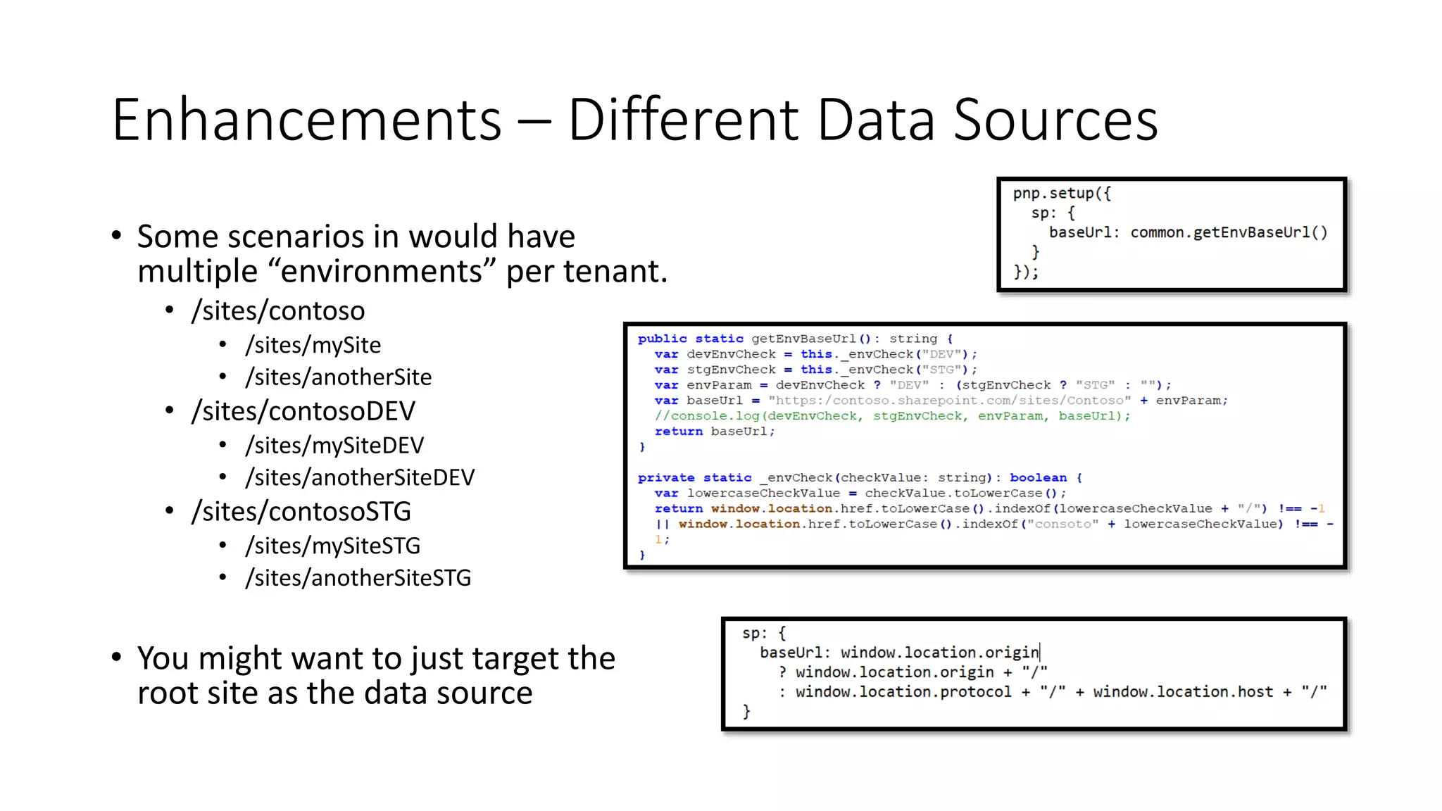 Enhancements – Different Data Sources
• Some scenarios in would have
multiple “environments” per tenant.
• /sites/contoso
• /sites/mySite
• /sites/anotherSite
• /sites/contosoDEV
• /sites/mySiteDEV
• /sites/anotherSiteDEV
• /sites/contosoSTG
• /sites/mySiteSTG
• /sites/anotherSiteSTG
• You might want to just target the
root site as the data source
 