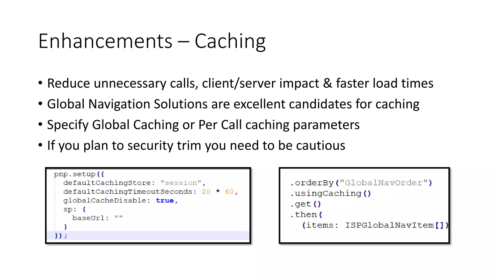 Enhancements – Caching
• Reduce unnecessary calls, client/server impact & faster load times
• Global Navigation Solutions are excellent candidates for caching
• Specify Global Caching or Per Call caching parameters
• If you plan to security trim you need to be cautious
 