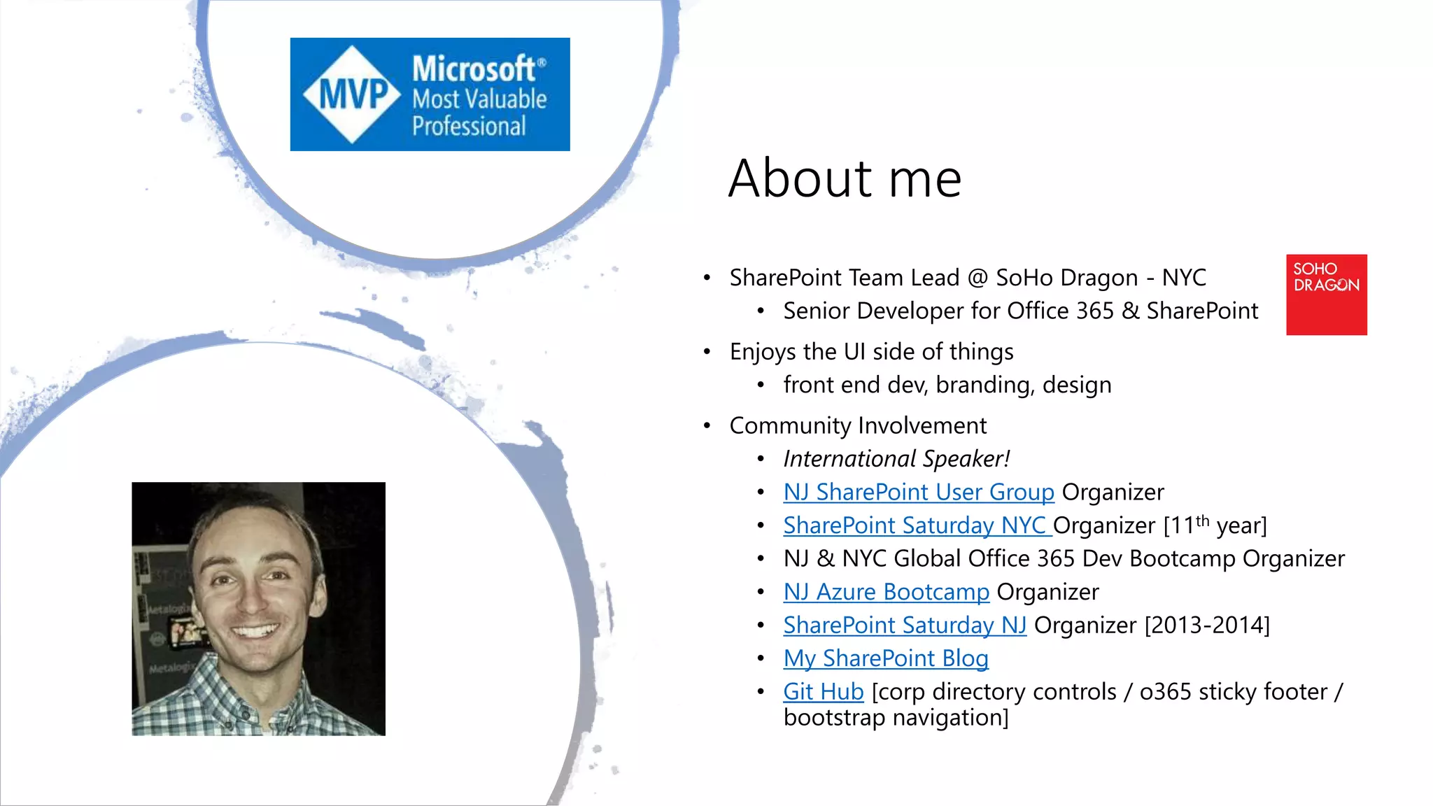 About me
• SharePoint Team Lead @ SoHo Dragon - NYC
• Senior Developer for Office 365 & SharePoint
• Enjoys the UI side of things
• front end dev, branding, design
• Community Involvement
• International Speaker!
• NJ SharePoint User Group Organizer
• SharePoint Saturday NYC Organizer [11th year]
• NJ & NYC Global Office 365 Dev Bootcamp Organizer
• NJ Azure Bootcamp Organizer
• SharePoint Saturday NJ Organizer [2013-2014]
• My SharePoint Blog
• Git Hub [corp directory controls / o365 sticky footer /
bootstrap navigation]
 