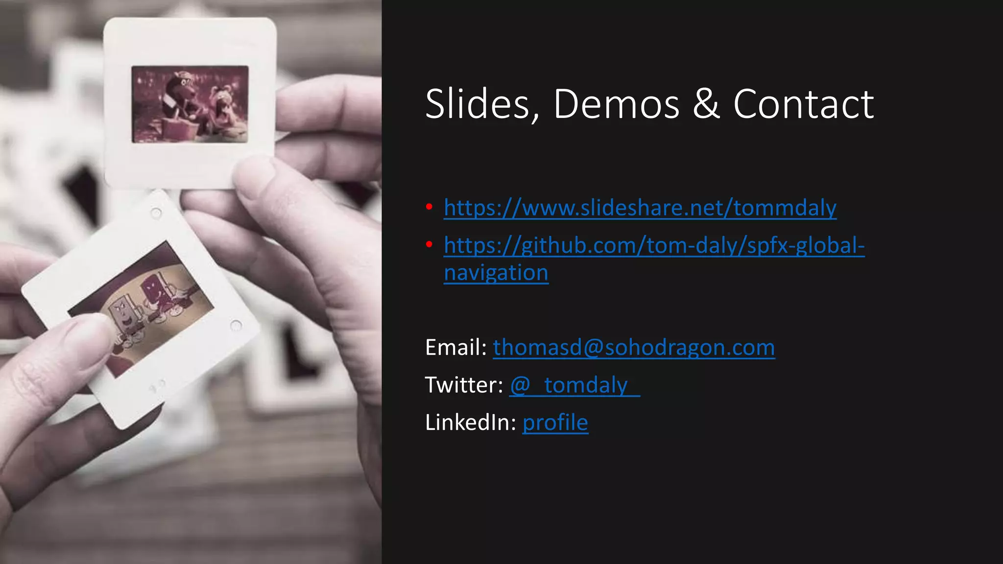 Slides, Demos & Contact
• https://www.slideshare.net/tommdaly
• https://github.com/tom-daly/spfx-global-
navigation
Email: thomasd@sohodragon.com
Twitter: @_tomdaly_
LinkedIn: profile
 
