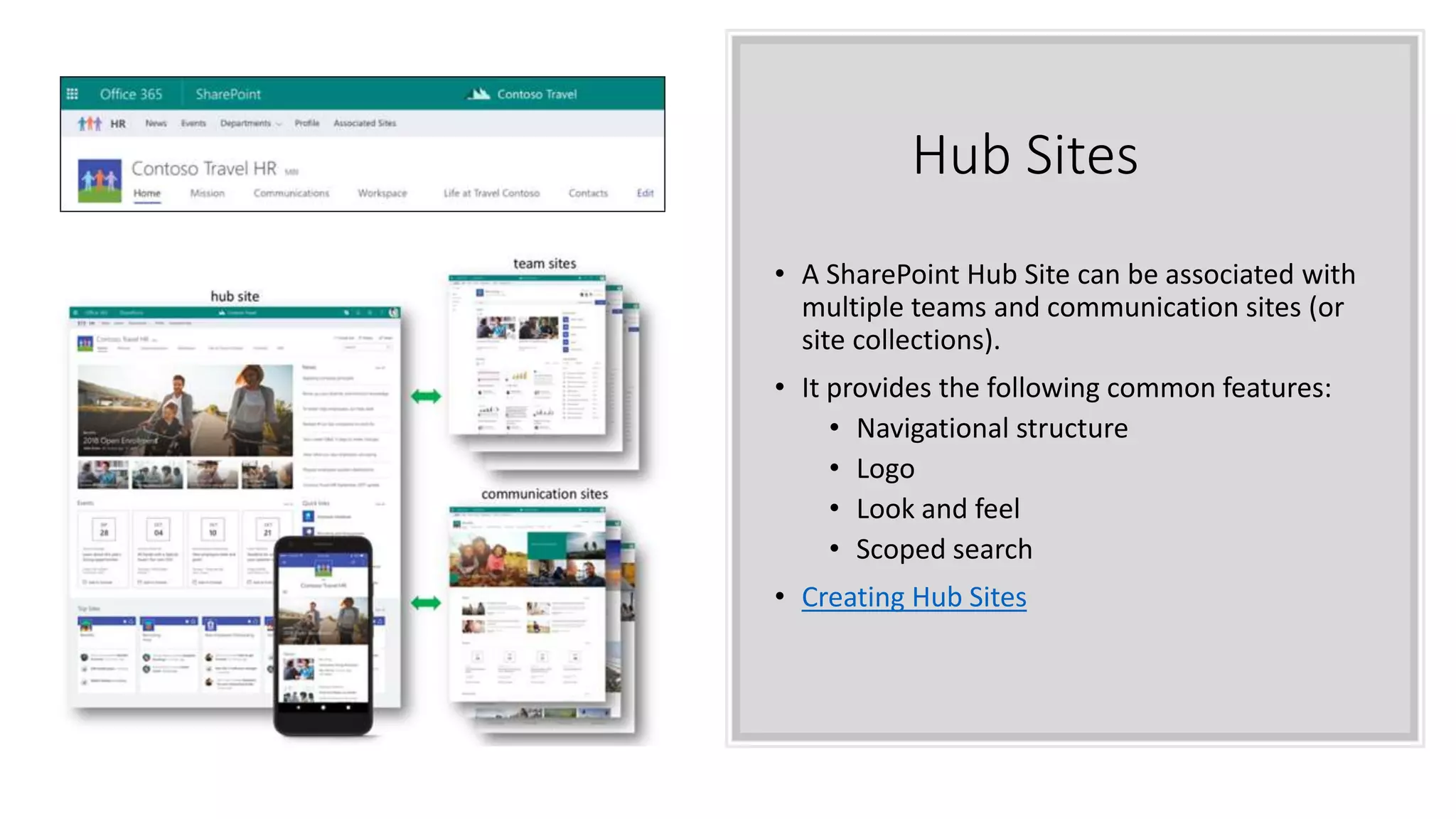 Hub Sites
• A SharePoint Hub Site can be associated with
multiple teams and communication sites (or
site collections).
• It provides the following common features:
• Navigational structure
• Logo
• Look and feel
• Scoped search
• Creating Hub Sites
 