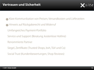 Vertrauen und Sicherheit



       Klare Kommunikation von Preisen, Versandkosten und Lieferzeiten

       Hinweis auf Rückgaberecht und Widerruf

    •Umfangreiches Payment-Portfolio
    •Service und Support (Beratung, kostenlose Hotline)
    •Renommierte Partner
    •Siegel, Zerti kate (Trusted Shops, bvh, TüV und Co)
    •Social Trust (Kundenbewertungen, Shop Reviews)


© 2011 Xsite GmbH                                                        12
 