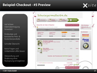 Beispiel-Checkout - #5 Preview

                             Schwiegermutter24.de


  Auf sichere
  Datenübertragung
  hinweisen

  Eindeutige und
  konsistente Preis- &
  Kostenbestandteile

  Schnelle Übersicht

  Keine Fragen und
  Unklarheiten oﬀen lassen

  Überprüfung und
  Änderung ohne
  Rücksprung ermöglichen



© 2011 Xsite GmbH                                   21
 