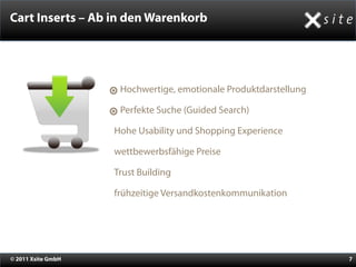 Cart Inserts – Ab in den Warenkorb




                      Hochwertige, emotionale Produktdarstellung

                      Perfekte Suche (Guided Search)

                    •Hohe Usability und Shopping Experience
                    •wettbewerbsfähige Preise
                    •Trust Building
                    •frühzeitige Versandkostenkommunikation



© 2011 Xsite GmbH                                                  7
 