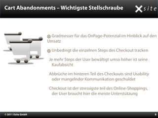 Cart Abandonments – Wichtigste Stellschraube



                     Gradmesser für das OnPage-Potenzial im Hinblick auf den
                    Umsatz

                      Unbedingt die einzelnen Steps des Checkout tracken

                    •Je mehr Steps der User bewältigt umso höher ist seine
                      Kaufabsicht

                    •Abbrüche im hinteren Teil des Checkouts sind Usability
                      oder mangelnder Kommunikation geschuldet

                    •Checkout ist der stressigste teil des Online-Shoppings,
                      der User braucht hier die meiste Unterstützung



© 2011 Xsite GmbH                                                              8
 