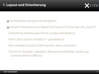 1. Layout und Orientierung



        Verständliche, transparente Navigation

        Visuelle Information zum Ablauf und Status (Checkout Bar inkl. „zurück“)

    •Einheitliches Klickkonzept (Primär- & Sekundär-Buttons)
    •Klare Call-to-actions (inhaltlich + gestalterisch)
    •Kein vertikales Scrollen (Call-to-actions oben und unten)
    •Technische Aspekte: Ladezeiten, Browserkompatibilität, Au    ösung/
        sichtbarer Bereich (800 px)




© 2011 Xsite GmbH                                                                  9
 