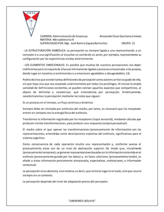 CARRERA:Administraciónde Empresas AlexanderOscarQuintanaJimenez
MATERIA: MercadotecniaIII
SUPERVISADOPOR:Mgr. José RamiroZapataBarrientos GRUPO: 21
“LIBEREMOS BOLIVIA”
· LA ESTRUCTURACIÓN SIMBÓLICA: La percepción va siempre ligada a una representación, a un
concepto o a una significación; al escuchar un sonidode un avión,por ejemplo, representamos su
configuración por las experiencias vividas anteriormente.
· LOS ELEMENTOS EMOCIONALES: Es posible que muchos de nuestras percepciones nos dejen
indiferentesperolamayoríade ellasvaníntimamente ligadasaprocesosemocionales alospropios,
dando lugar en nosotros a sentimientos o a emociones agradables o desagradables. (3)
Podría decirse que existentantasdefinicionesde percepcióncomoautoresse hanocupadode ella,
sin que haya una que sea aceptada unánimemente por todos los psicólogos. Al revisar la amplia
variedad de definiciones existentes, se pueden extraer aquellos aspectos que compartimos, al
objeto de delimitar y caracterizar, qué entendemos por percepción. Sintéticamente,
caracterizaremos la percepción mediante las notas que siguen:
Es un proceso en el tiempo, un flujo continuo y dinámico.
Siempre debe ser elicitada por estímulos del medio, por tanto, es necesario que los receptores
entren en contacto con la energía física del estímulo.
Transforma la información registrada por los receptores (input sensorial), mediante cálculos que
producen ciertas transformaciones, para producir una respuesta (output perceptual).
El medio sobre el que operan las transformaciones (procesamiento de información) son las
representaciones, entendidas como descripciones explícitas del estímulo, significativas para el
sistema cognitivo.
Como consecuencia de cada operación resulta una representación y, conforme avanza el
procesamiento, éstas son de un nivel de abstracción superior. De modo que, inicialmente
(procesamientotemprano),se generanrepresentacionesbasadasenlainformacióncontenidaenel
estímulo (procesamiento guiado por los datos) y, en fases ulteriores (procesamiento tardío), se
añade a éstas información previamente almacenada, expectativas, motivaciones, e información
contextual.
La percepciónnoesabsoluta,sinorelativa,esdecir,que notiene lugarenel vacío,sinoque ocurre
siempre en un contexto.
La percepción depende del nivel de adaptación previo del perceptor.
 