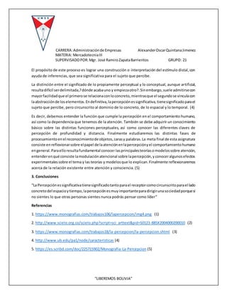 CARRERA:Administraciónde Empresas AlexanderOscarQuintanaJimenez
MATERIA: MercadotecniaIII
SUPERVISADOPOR:Mgr. José RamiroZapataBarrientos GRUPO: 21
“LIBEREMOS BOLIVIA”
El propósito de este proceso es lograr una construcción o interpretación del estímulo distal,con
ayuda de inferencias, que sea significativa para el sujeto que percibe.
La distinción entre el significado de lo propiamente perceptual y lo conceptual, aunque artificial,
resultadifícil serdelimitada,?dónde acabauno y empiezaotro?.Sinembargo,suele admitirsecon
mayorfacilidadque el primerose relacionaconloconcreto,mientrasque el segundose vinculacon
laabstracciónde loselementos.Endefinitiva,lapercepciónessignificativa,tienesignificadoparael
sujeto que percibe, pero circunscrito al dominio de lo concreto, de lo espacial y lo temporal. (4)
Es decir, debemos entender la función que cumple la percepción en el comportamiento humano,
así como la dependencia que tenemos de la atención. También se debe adquirir un conocimiento
básico sobre las distintas funciones perceptuales, así como conocer las diferentes claves de
percepción de profundidad y distancia. Finalmente estudiaremos las distintas fases de
procesamientoenel reconocimientode objetos,carasy palabras.La meta final de esta asignatura
consiste enreflexionarsobre elpapel de laatenciónenlapercepciónyel comportamientohumano
engeneral.Paraelloresultafundamental conocer lasprincipalesteoríasomodelossobre atención,
entenderenqué consiste lamodulaciónatencional sobre lapercepción,yconoceralgunosefectos
experimentalessobre el tema y las teorías y modelosque lo explican.Finalmente reflexionaremos
acerca de la relación existente entre atención y consciencia. (5)
3. Conclusiones
“La Percepciónessignificativatienesignificadotantoparael receptorcomocircunscritoparael lado
concretodel espacioytiempo,lapercepciónesmuyimportanteparadirigirunasociedadporquesi
no sientes lo que otras personas sientes nunca podrás pensar como líder”
Referencias
1. https://www.monografias.com/trabajos106/lapercepcion/img4.png (1)
2. http://www.scielo.org.co/scielo.php?script=sci_arttext&pid=S0123-885X2004000200010 (2)
3. https://www.monografias.com/trabajos18/la-percepcion/la-percepcion.shtml (3)
4. http://www.ub.edu/pa1/node/caracteristicas (4)
5. https://es.scribd.com/doc/225715902/Monografia-La-Percepcion (5)
 
