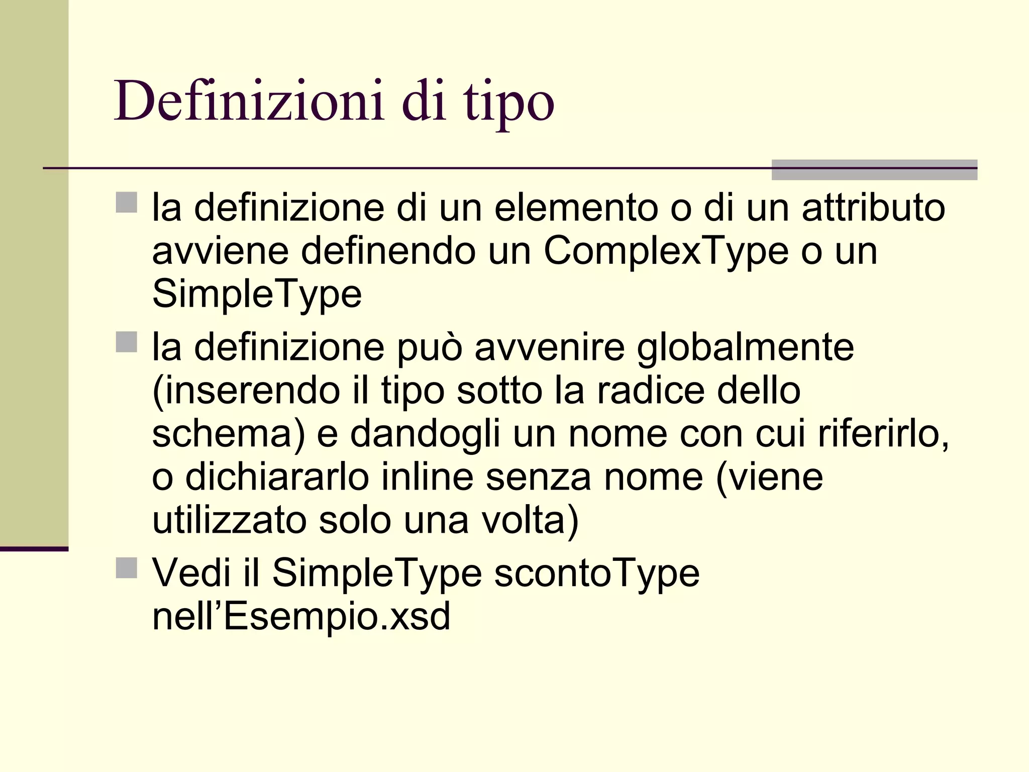 Definizioni di tipo
 la definizione di un elemento o di un attributo
  avviene definendo un ComplexType o un
  SimpleType
 la definizione può avvenire globalmente
  (inserendo il tipo sotto la radice dello
  schema) e dandogli un nome con cui riferirlo,
  o dichiararlo inline senza nome (viene
  utilizzato solo una volta)
 Vedi il SimpleType scontoType
  nell’Esempio.xsd
 