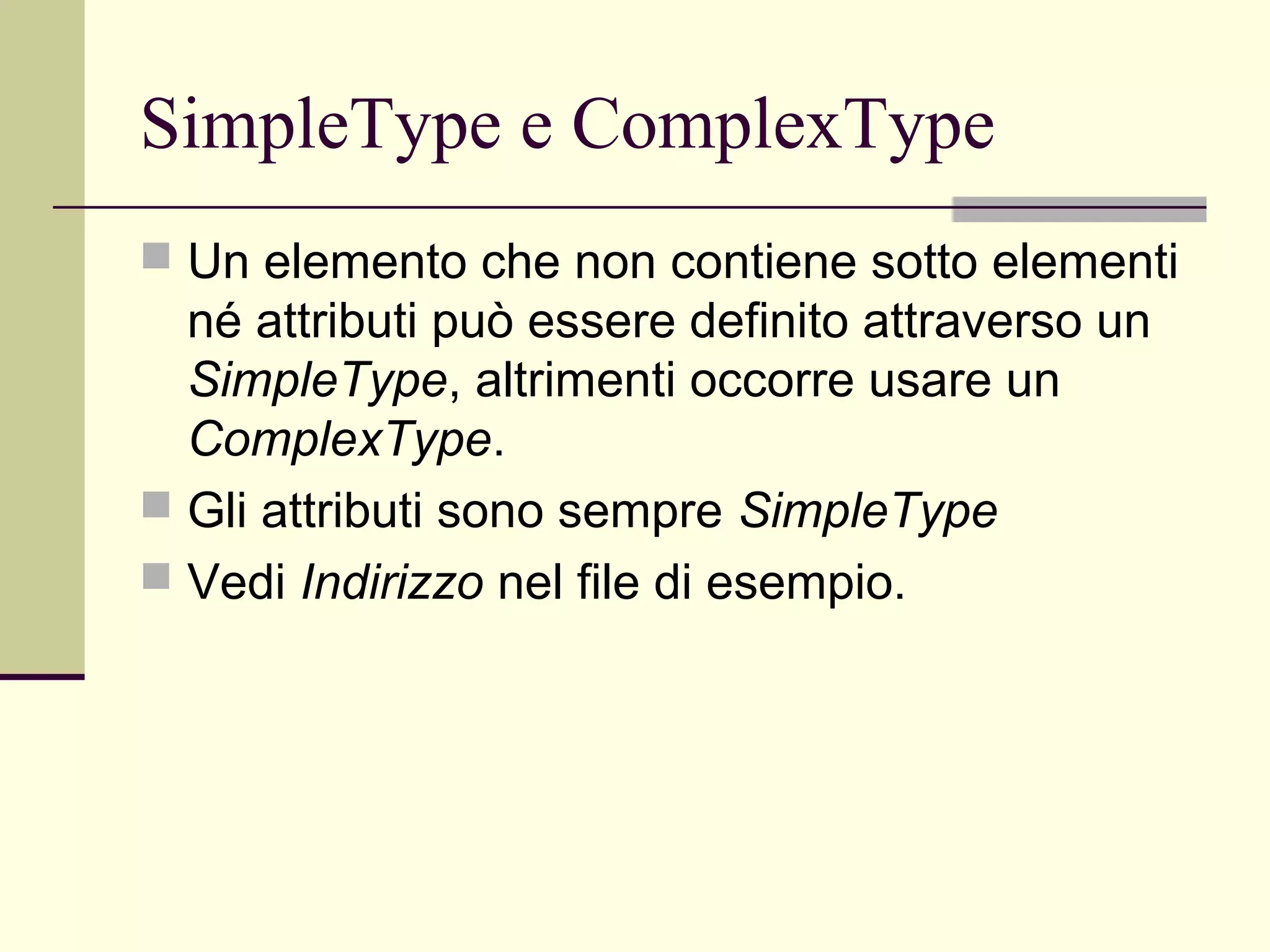 SimpleType e ComplexType
 Un elemento che non contiene sotto elementi
  né attributi può essere definito attraverso un
  SimpleType, altrimenti occorre usare un
  ComplexType.
 Gli attributi sono sempre SimpleType
 Vedi Indirizzo nel file di esempio.
 