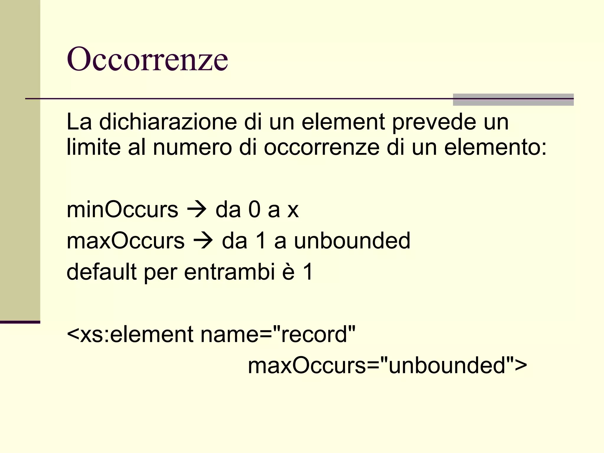 Occorrenze
La dichiarazione di un element prevede un
limite al numero di occorrenze di un elemento:

minOccurs  da 0 a x
maxOccurs  da 1 a unbounded
default per entrambi è 1

<xs:element name="record"
               maxOccurs="unbounded">
 