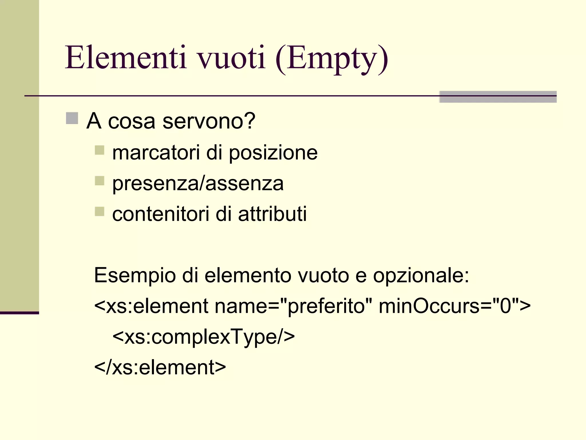 Elementi vuoti (Empty)
 A cosa servono?
   marcatori di posizione
   presenza/assenza
   contenitori di attributi



  Esempio di elemento vuoto e opzionale:
  <xs:element name="preferito" minOccurs="0">
    <xs:complexType/>
  </xs:element>
 