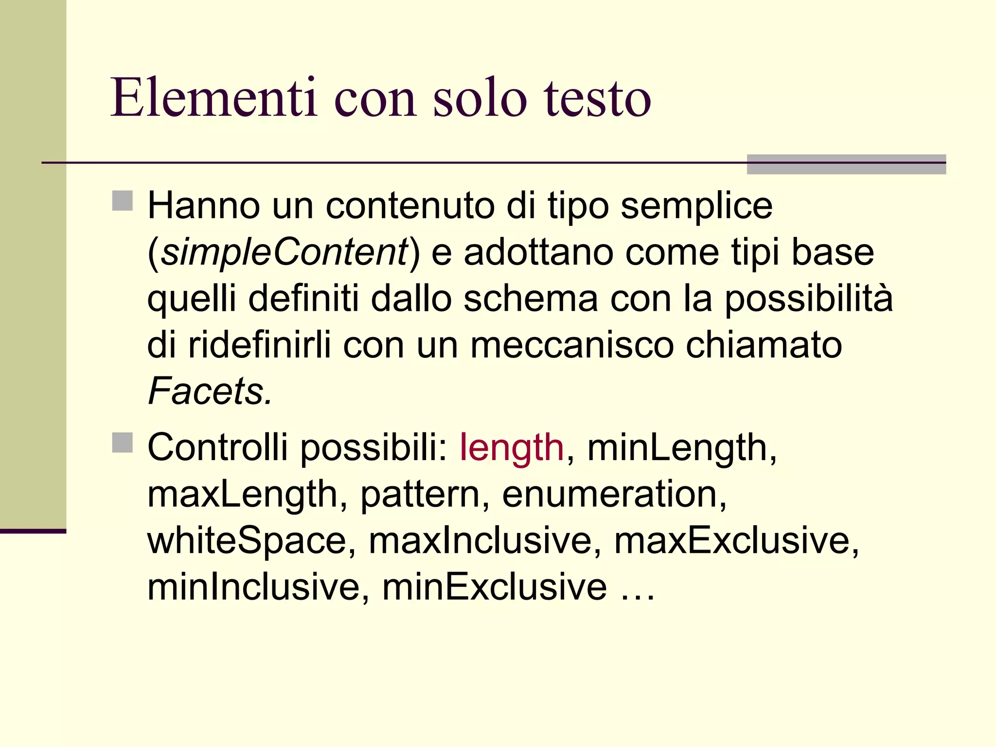 Elementi con solo testo
 Hanno un contenuto di tipo semplice
  (simpleContent) e adottano come tipi base
  quelli definiti dallo schema con la possibilità
  di ridefinirli con un meccanisco chiamato
  Facets.
 Controlli possibili: length, minLength,
  maxLength, pattern, enumeration,
  whiteSpace, maxInclusive, maxExclusive,
  minInclusive, minExclusive …
 