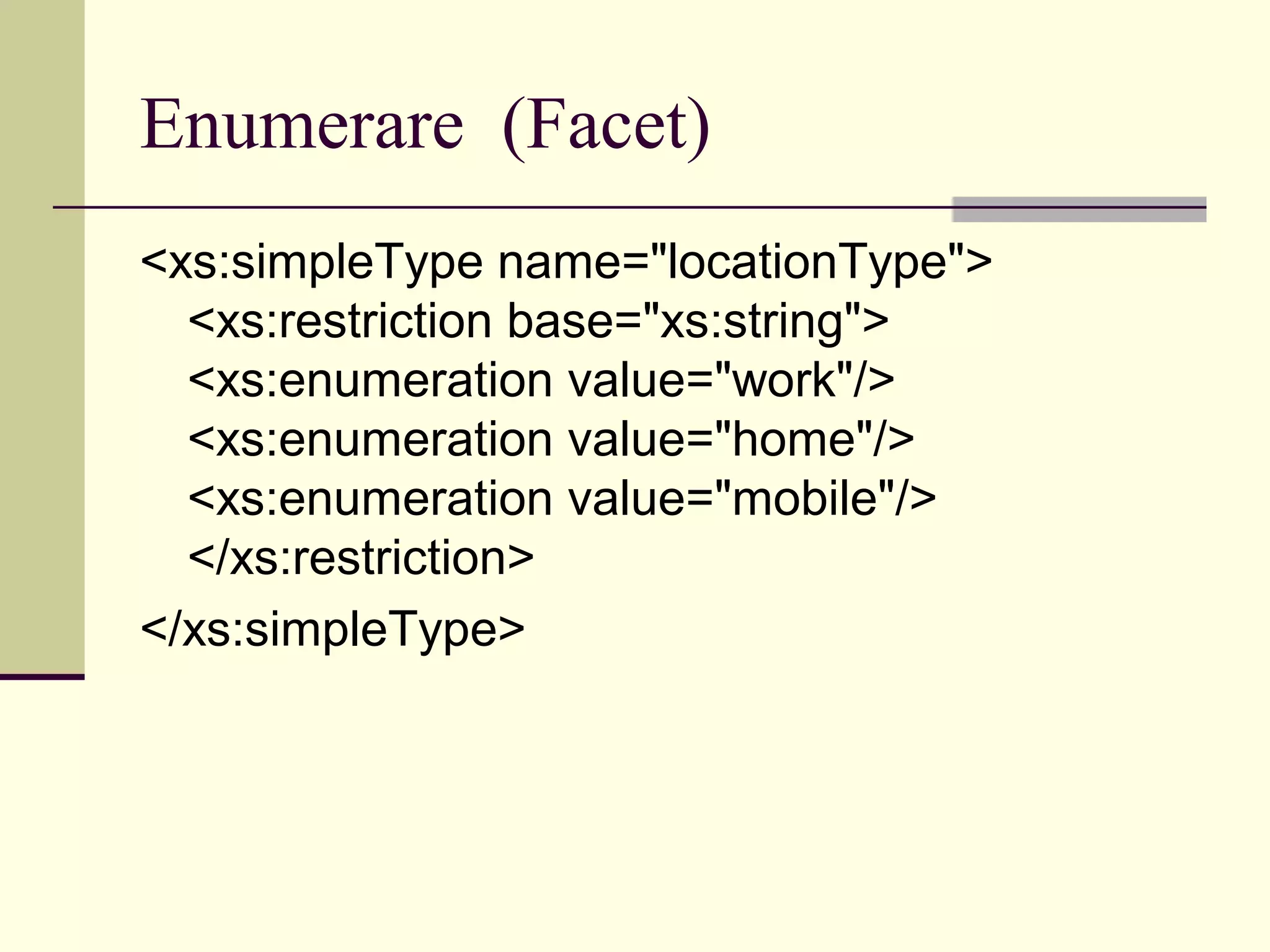 Enumerare (Facet)
<xs:simpleType name="locationType">
  <xs:restriction base="xs:string">
  <xs:enumeration value="work"/>
  <xs:enumeration value="home"/>
  <xs:enumeration value="mobile"/>
  </xs:restriction>
</xs:simpleType>
 