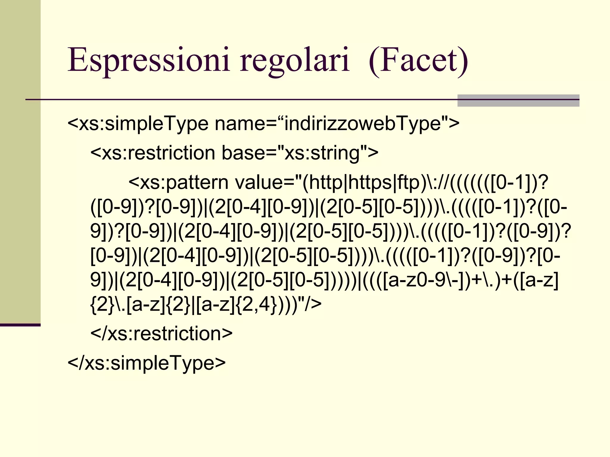 Espressioni regolari (Facet)
<xs:simpleType name=“indirizzowebType">
   <xs:restriction base="xs:string">
        <xs:pattern value="(http|https|ftp)://(((((([0-1])?
   ([0-9])?[0-9])|(2[0-4][0-9])|(2[0-5][0-5]))).(((([0-1])?([0-
   9])?[0-9])|(2[0-4][0-9])|(2[0-5][0-5]))).(((([0-1])?([0-9])?
   [0-9])|(2[0-4][0-9])|(2[0-5][0-5]))).(((([0-1])?([0-9])?[0-
   9])|(2[0-4][0-9])|(2[0-5][0-5]))))|((([a-z0-9-])+.)+([a-z]
   {2}.[a-z]{2}|[a-z]{2,4})))"/>
   </xs:restriction>
</xs:simpleType>
 