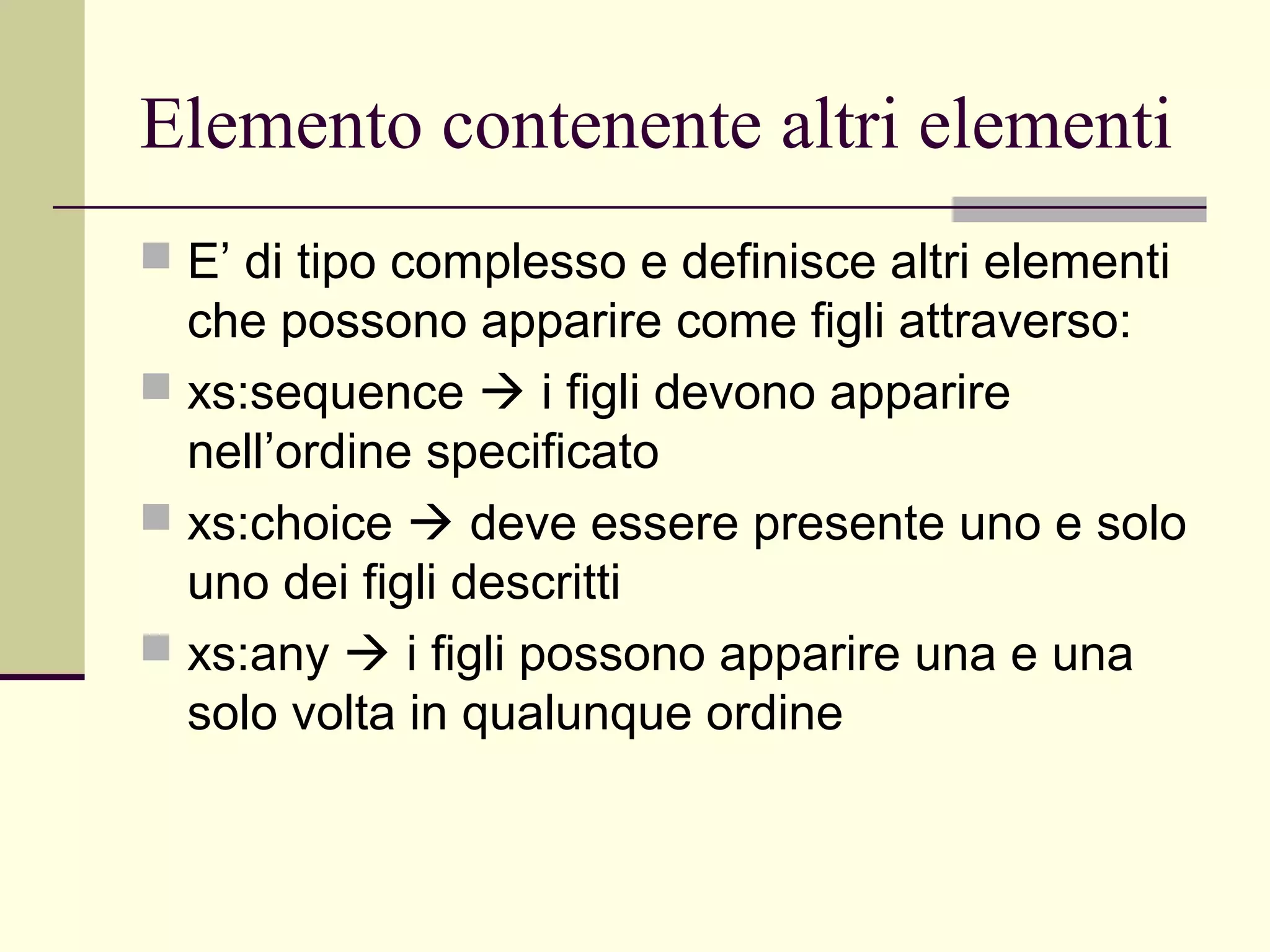 Elemento contenente altri elementi
 E’ di tipo complesso e definisce altri elementi
  che possono apparire come figli attraverso:
 xs:sequence  i figli devono apparire
  nell’ordine specificato
 xs:choice  deve essere presente uno e solo
  uno dei figli descritti
 xs:any  i figli possono apparire una e una
  solo volta in qualunque ordine
 