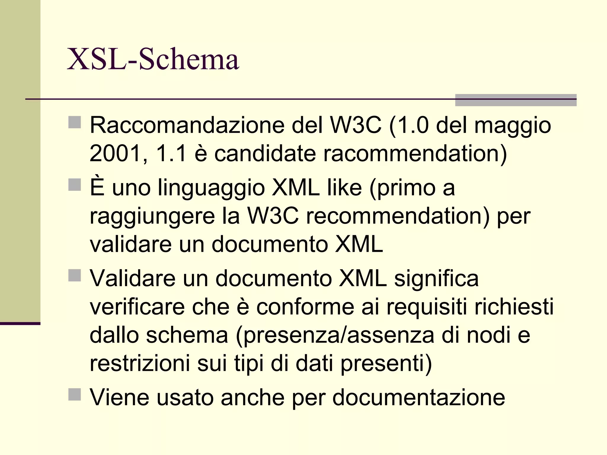 XSL-Schema
 Raccomandazione del W3C (1.0 del maggio
  2001, 1.1 è candidate racommendation)
 È uno linguaggio XML like (primo a
  raggiungere la W3C recommendation) per
  validare un documento XML
 Validare un documento XML significa
  verificare che è conforme ai requisiti richiesti
  dallo schema (presenza/assenza di nodi e
  restrizioni sui tipi di dati presenti)
 Viene usato anche per documentazione
 