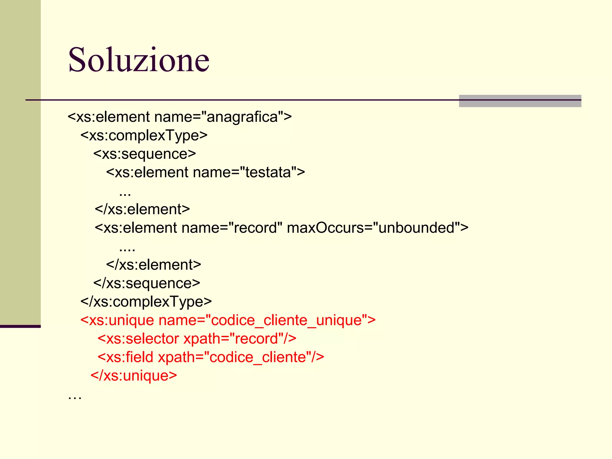 Soluzione
<xs:element name="anagrafica">
  <xs:complexType>
    <xs:sequence>
      <xs:element name="testata">
        ...
    </xs:element>
    <xs:element name="record" maxOccurs="unbounded">
        ....
      </xs:element>
    </xs:sequence>
  </xs:complexType>
  <xs:unique name="codice_cliente_unique">
     <xs:selector xpath="record"/>
     <xs:field xpath="codice_cliente"/>
   </xs:unique>
…
 