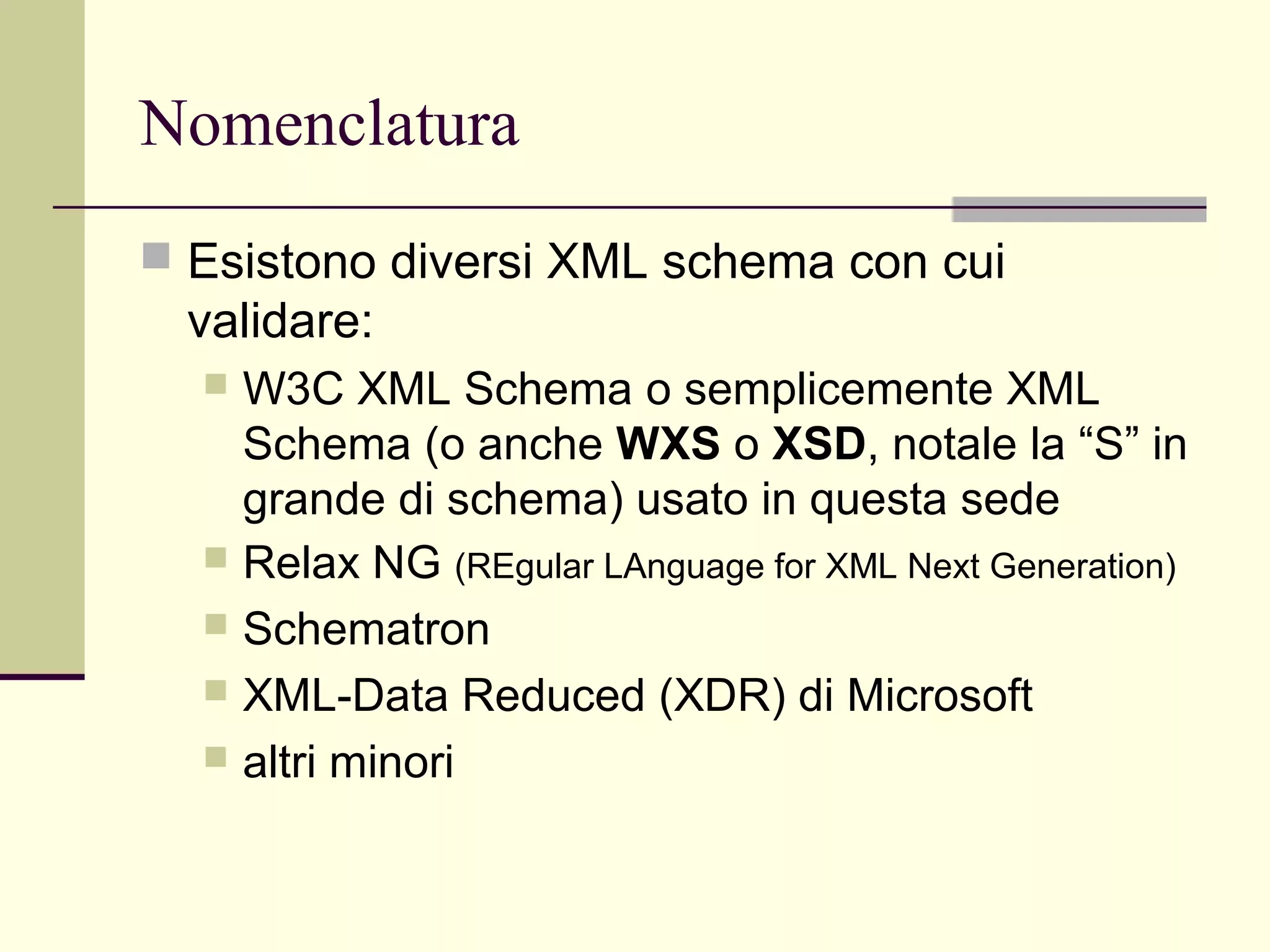 Nomenclatura
 Esistono diversi XML schema con cui
  validare:
   W3C XML Schema o semplicemente XML
    Schema (o anche WXS o XSD, notale la “S” in
    grande di schema) usato in questa sede
   Relax NG (REgular LAnguage for XML Next Generation)
   Schematron
   XML-Data Reduced (XDR) di Microsoft
   altri minori
 