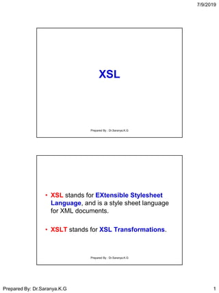 7/9/2019
Prepared By: Dr.Saranya.K.G 1
XSL
Prepared By : Dr.Saranya.K.G
• XSL stands for EXtensible Stylesheet
Language, and is a style sheet language
for XML documents.
• XSLT stands for XSL Transformations.
Prepared By : Dr.Saranya.K.G
 