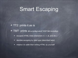 Smart Escaping
TT2: prints it as is
TMT: prints <script>alert(“XSS”)</script>
escapes HTML meta characters (<, >, &, and etc.)
decides escaping by data type (described later)
means it is safer than writing HTML by yourself
 