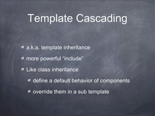 Template Cascading
a.k.a. template inheritance
more powerful “include”
Like class inheritance
define a default behavior of components
override them in a sub template
 