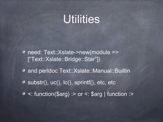 Utilities
need: Text::Xslate->new(module =>
[“Text::Xslate::Bridge::Star”])
and perldoc Text::Xslate::Manual::Builtin
substr(), uc(), lc(), sprintf(), etc, etc
<: function($arg) :> or <: $arg | function :>
 
