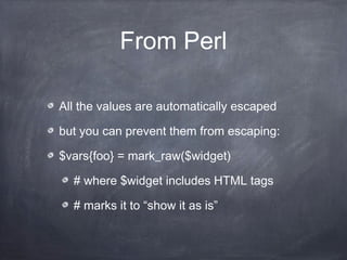 From Perl
All the values are automatically escaped
but you can prevent them from escaping:
$vars{foo} = mark_raw($widget)
# where $widget includes HTML tags
# marks it to “show it as is”
 