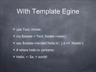 With Template Egine
use Text::Xslate;
my $xslate = Text::Xslate->new();
say $xslate->render(‘hello.tx’, { a => ‘Xslate’);
# where hello.tx contains:
Hello, <: $a :> world!
 