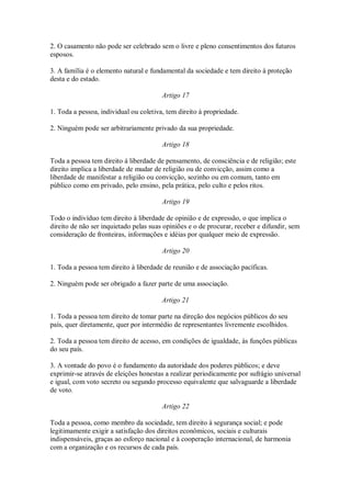 2. O casamento não pode ser celebrado sem o livre e pleno consentimentos dos futuros
esposos.
3. A família é o elemento natural e fundamental da sociedade e tem direito à proteção
desta e do estado.
Artigo 17
1. Toda a pessoa, individual ou coletiva, tem direito à propriedade.
2. Ninguém pode ser arbitrariamente privado da sua propriedade.
Artigo 18
Toda a pessoa tem direito à liberdade de pensamento, de consciência e de religião; este
direito implica a liberdade de mudar de religião ou de convicção, assim como a
liberdade de manifestar a religião ou convicção, sozinho ou em comum, tanto em
público como em privado, pelo ensino, pela prática, pelo culto e pelos ritos.
Artigo 19
Todo o indivíduo tem direito à liberdade de opinião e de expressão, o que implica o
direito de não ser inquietado pelas suas opiniões e o de procurar, receber e difundir, sem
consideração de fronteiras, informações e idéias por qualquer meio de expressão.
Artigo 20
1. Toda a pessoa tem direito à liberdade de reunião e de associação pacíficas.
2. Ninguém pode ser obrigado a fazer parte de uma associação.
Artigo 21
1. Toda a pessoa tem direito de tomar parte na direção dos negócios públicos do seu
país, quer diretamente, quer por intermédio de representantes livremente escolhidos.
2. Toda a pessoa tem direito de acesso, em condições de igualdade, às funções públicas
do seu país.
3. A vontade do povo é o fundamento da autoridade dos poderes públicos; e deve
exprimir-se através de eleições honestas a realizar periodicamente por sufrágio universal
e igual, com voto secreto ou segundo processo equivalente que salvaguarde a liberdade
de voto.
Artigo 22
Toda a pessoa, como membro da sociedade, tem direito à segurança social; e pode
legitimamente exigir a satisfação dos direitos econômicos, sociais e culturais
indispensáveis, graças ao esforço nacional e à cooperação internacional, de harmonia
com a organização e os recursos de cada país.
 