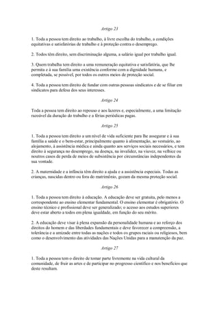 Artigo 23
1. Toda a pessoa tem direito ao trabalho, à livre escolha do trabalho, a condições
equitativas e satisfatórias de trabalho e à proteção contra o desemprego.
2. Todos têm direito, sem discriminação alguma, a salário igual por trabalho igual.
3. Quem trabalha tem direito a uma remuneração equitativa e satisfatória, que lhe
permita e à sua família uma existência conforme com a dignidade humana, e
completada, se possível, por todos os outros meios de proteção social.
4. Toda a pessoa tem direito de fundar com outras pessoas sindicatos e de se filiar em
sindicatos para defesa dos seus interesses.
Artigo 24
Toda a pessoa tem direito ao repouso e aos lazeres e, especialmente, a uma limitação
razoável da duração do trabalho e a férias periódicas pagas.
Artigo 25
1. Toda a pessoa tem direito a um nível de vida suficiente para lhe assegurar e à sua
família a saúde e o bem-estar, principalmente quanto à alimentação, ao vestuário, ao
alojamento, à assistência médica e ainda quanto aos serviços sociais necessários, e tem
direito à segurança no desemprego, na doença, na invalidez, na viuvez, na velhice ou
noutros casos de perda de meios de subsistência por circunstâncias independentes da
sua vontade.
2. A maternidade e a infância têm direito a ajuda e a assistência especiais. Todas as
crianças, nascidas dentro ou fora do matrimônio, gozam da mesma proteção social.
Artigo 26
1. Toda a pessoa tem direito à educação. A educação deve ser gratuita, pelo menos a
correspondente ao ensino elementar fundamental. O ensino elementar é obrigatório. O
ensino técnico e profissional deve ser generalizado; o acesso aos estudos superiores
deve estar aberto a todos em plena igualdade, em função do seu mérito.
2. A educação deve visar à plena expansão da personalidade humana e ao reforço dos
direitos do homem e das liberdades fundamentais e deve favorecer a compreensão, a
tolerância e a amizade entre todas as nações e todos os grupos raciais ou religiosos, bem
como o desenvolvimento das atividades das Nações Unidas para a manutenção da paz.
Artigo 27
1. Toda a pessoa tem o direito de tomar parte livremente na vida cultural da
comunidade, de fruir as artes e de participar no progresso científico e nos benefícios que
deste resultam.
 