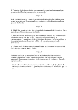 2. Todos têm direito à proteção dos interesses morais e materiais ligados a qualquer
produção científica, literária ou artística da sua autoria.
Artigo 28
Toda a pessoa tem direito a que reine, no plano social e no plano internacional, uma
ordem capaz de tornar plenamente efetivos os direitos e as liberdades enunciadas na
presente Declaração.
Artigo 29
1. O indivíduo tem deveres para com a comunidade, fora da qual não é possível o livre e
pleno desenvolvimento da sua personalidade.
2. No exercício deste direito e no gozo destas liberdades ninguém está sujeito senão às
limitações estabelecidas pela lei com vista exclusivamente a promover o
reconhecimento e o respeito dos direitos e liberdades dos outros e a fim de satisfazer as
justas exigências da moral, da ordem pública e do bem-estar numa sociedade
democrática.
3. Em caso algum estes direitos e liberdades poderão ser exercidos contrariamente aos
fins e aos princípios das Nações Unidas.
Artigo 30
Nenhuma disposição da presente Declaração pode ser interpretada de maneira a
envolver para qualquer estado, agrupamento ou indivíduo o direito de se entregar a
alguma atividade ou de praticar algum ato destinado a destruir os direitos e liberdades
aqui enunciados.
Direitos Humanos. Carta Internacional dos Direitos do Homem. Lisboa, Centro de
Informação das Nações Unidas - Liga Portuguesa dos Direitos do Homem, s.d., pp. 21-
24.
 