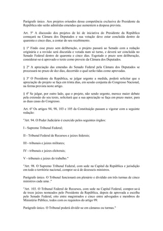 Parágrafo único. Aos projetos oriundos dessa competência exclusiva do Presidente da
República não serão admitidas emendas que aumentem a despesa prevista.
Art. 5º A discussão dos projetos de lei de iniciativa do Presidente da República
começará na Câmara dos Deputados e sua votação deve estar concluída dentro de
quarenta e cinco dias, a contar do seu recebimento.
§ 1º Findo esse prazo sem deliberação, o projeto passará ao Senado com a redação
originária e a revisão será discutida e votada num só turno, e deverá ser concluída no
Senado Federal dentro de quarenta e cinco dias. Esgotado o prazo sem deliberação,
considerar-se-á aprovado o texto como proveio da Câmara dos Deputados.
§ 2º A apreciação das emendas do Senado Federal pela Câmara dos Deputados se
processará no prazo de dez dias, decorrido o qual serão tidas como aprovadas.
§ 3º O Presidente da República, se julgar urgente a medida, poderá solicitar que a
apreciação do projeto se faça em trinta dias, em sessão conjunta do Congresso Nacional,
na forma prevista neste artigo.
§ 4º Se julgar, por outro lado, que o projeto, não sendo urgente, merece maior debate
pela extensão do seu texto, solicitará que a sua apreciação se faça em prazo maior, para
as duas casas do Congresso.
Art. 6º Os artigos 94, 98, 103 e 105 da Constituição passam a vigorar com a seguinte
redação:
"Art. 94. O Poder Judiciário é exercido pelos seguintes órgãos:
I - Supremo Tribunal Federal;
II - Tribunal Federal de Recursos e juízes federais;
III - tribunais e juízes militares;
IV - tribunais e juízes eleitorais;
V - tribunais e juízes do trabalho."
"Art. 98. O Supremo Tribunal Federal, com sede na Capital da República e jurisdição
em todo o território nacional, compor-se-á de dezesseis ministros.
Parágrafo único. O Tribunal funcionará em plenário e dividido em três turmas de cinco
ministros cada uma ."
"Art. 103. O Tribunal Federal de Recursos, com sede na Capital Federal, compor-se-á
de treze juízes nomeados pelo Presidente da República, depois de aprovada a escolha
pelo Senado Federal, oito entre magistrados e cinco entre advogados e membros do
Ministério Público, todos com os requisitos do artigo 99.
Parágrafo único. O Tribunal poderá dividir-se em câmaras ou turmas."
 