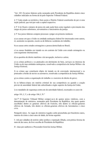 "Art. 105. Os juízes federais serão nomeados pelo Presidente da República dentre cinco
cidadãos indicados na forma da lei pelo Supremo Tribunal Federal.
§ 1º Cada estado ou território e bem assim o Distrito Federal constituirão de per si uma
seção judicial, que terá por sede a capital respectiva.
§ 2º A lei fixará o número de juízes de cada seção bem como regulará o provimento dos
cargos de juízes substitutos, serventuários e funcionários da justiça.
§ 3º Aos juízes federais compete processar e julgar em primeira instância:
a) as causas em que a União ou entidade autárquica federal for interessada como autora,
ré, assistente ou opoente, exceto as de falência e acidentes de trabalho;
b) as causas entre estados estrangeiros e pessoa domiciliada no Brasil;
c) as causas fundadas em tratado ou em contrato da União com estado estrangeiro ou
com organismo internacional;
d) as questões de direito marítimo e de navegação, inclusive a aérea;
e) os crimes políticos e os praticados em detrimento de bens, serviços ou interesse da
União ou de suas entidades autárquicas, ressalvada a competência da Justiça Militar e da
Justiça Eleitoral;
f) os crimes que constituem objeto de tratado ou de convenção internacional e os
praticados a bordo de navios ou aeronaves, ressalvada a competência da Justiça Militar;
g) os crimes contra a organização do trabalho e o exercício do direito de greve;
h) os hábeas-córpus em matéria criminal de sua competência ou quando a coação
provier de autoridade federal não subordinada a órgão superior da Justiça da União;
i) os mandados de segurança contra ato de autoridade federal, excetuados os casos do
artigo 101, I, 'i', e do artigo 104, I, 'b'."
Art.7º O Superior Tribunal Militar compor-se-á de quinze juízes vitalícios, com a
denominação de ministros, nomeados pelo Presidente da República, dos quais quatro
escolhidos dentre os generais efetivos do Exército, três dentre os oficiais-generais
efetivos da Armada, três dentre os oficiais-generais efetivos da Aeronáutica e cinco
civis.
Parágrafo único. As vagas de ministros togados serão preenchidas por brasileiros natos,
maiores de trinta e cinco anos de idade, da forma seguinte:
I - três por cidadãos de notório saber jurídico e reputação ilibada, com prática forense de
mais de dez anos, da livre escolha do Presidente da República:
II - duas por auditores e Procurador-Geral da Justiça Militar.
 