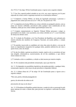 Art. 8º O § 1º do artigo 108 da Constituição passa a vigorar com a seguinte redação:
"§ 1º Esse foro especial poderá estender-se aos civis, nos casos expressos em lei para
repressão de crimes contra a segurança nacional ou as instituições militares."
§ 1º Competem à Justiça Militar, na forma da legislação processual, o processo e
julgamento dos crimes previstos na Lei nº 1 802, de 5 de janeiro de 1 953.
§ 2º A competência da Justiça Militar nos crimes referidos no parágrafo anterior, com as
penas aos mesmos atribuídas, prevalecerá sobre qualquer outra estabelecida em leis
ordinárias, ainda que tais crimes tenham igual definição nestas leis.
§ 3º Compete originariamente ao Superior Tribunal Militar processar e julgar os
governadores de estado e seus secretários, nos crimes referidos no § 1º, e aos Conselhos
de Justiça nos demais casos.
Art. 9º A eleição do Presidente e do Vice-Presidente da República será realizada pela
maioria absoluta dos membros do Congresso Nacional, em sessão pública e votação
nominal.
§ 1º Os partidos inscreverão os candidatos até cinco dias antes do pleito e, em caso de
morte ou impedimento insuperável de qualquer deles, poderão substituí-los até vinte e
quatro horas, antes da eleição.
§ 2º Se não for obtido o quórum na primeira votação, repetir-se-ão os escrutínios até que
seja atingido, eliminando-se, sucessivamente, do rol dos candidatos, o que obtiver
menor número de votos.
§ 3º Limitados a dois os candidatos, a eleição se dará mesmo por maioria simples.
Art. 10. Os vereadores não perceberão remuneração, seja a que título for.
Art. 11. Os deputados às assembléias legislativas não podem perceber, a qualquer título,
remuneração superior a dois terços da que percebem os deputados federais.
Art. 12. A última alínea do § 5º do artigo 141 da Constituição passa a vigorar com a
seguinte redação:
"Não será, porém, tolerada propaganda de
guerra, de subversão da ordem ou de
preconceitos de raça ou de classe."
Art. 13. O Presidente da República poderá decretar o estado de sítio ou prorrogá-lo pelo
prazo máximo de cento e oitenta dias, para prevenir ou reprimir a subversão da ordem
interna.
 