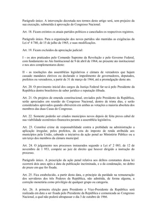Parágrafo único. A intervenção decretada nos termos deste artigo será, sem prejuízo da
sua execução, submetida à aprovação do Congresso Nacional.
Art. 18. Ficam extintos os atuais partidos políticos e cancelados os respectivos registros.
Parágrafo único. Para a organização dos novos partidos são mantidas as exigências da
Lei nº 4 740, de 15 de julho de 1965, e suas modificações.
Art. 19. Ficam excluídos da apreciação judicial:
I - os atos praticados pelo Comando Supremo da Revolução e pelo Governo Federal,
com fundamento no Ato Institucional de 9 de abril de 1964, no presente ato institucional
e nos atos complementares deste:
II - as resoluções das assembléias legislativas e câmara de vereadores que hajam
cassado mandatos eletivos ou declarado o impedimento de governadores, deputados,
prefeitos ou vereadores, a partir de 31 de março de 1964, até a promulgação deste ato.
Art. 20. O provimento inicial dos cargos da Justiça Federal far-se-á pelo Presidente da
República dentre brasileiros de saber jurídico e reputação ilibada.
Art. 21. Os projetos de emenda constitucional, enviados pelo Presidente da República,
serão apreciados em reunião do Congresso Nacional, dentro de trinta dias, e serão
considerados aprovados quando obtiverem em ambas as votações a maioria absoluta dos
membros das duas Casas do Congresso.
Art. 22. Somente poderão ser criados municípios novos depois de feita prova cabal de
sua viabilidade econômico-financeira perante a assembléia legislativa.
Art. 23. Constitui crime de responsabilidade contra a probidade na administração a
aplicação irregular, pelos prefeitos, da cota do imposto de renda atribuída aos
municípios pela União, cabendo a iniciativa da ação penal ao Ministério Público ou a
um terço dos membros da câmara municipal.
Art. 24. O julgamento nos processos instaurados segundo a Lei nº 2 083, de 12 de
novembro de 1 953, compete ao juiz de direito que houver dirigido a instrução do
processo.
Parágrafo único. A prescrição da ação penal relativa aos delitos constantes dessa lei
ocorrerá dois anos após a data da publicação incriminada, e a da condenação, no dobro
do prazo em que for fixada.
Art. 25. Fica estabelecido, a partir desta data, o princípio da paridade na remuneração
dos servidores dos três Poderes da República, não admitida, de forma alguma, a
correção monetária como privilégio de qualquer grupo ou categoria.
Art. 26. A primeira eleição para Presidente e Vice-Presidente da República será
realizada em data a ser fixada pelo Presidente da República e comunicada ao Congresso
Nacional, a qual não poderá ultrapassar o dia 3 de outubro de 1966.
 