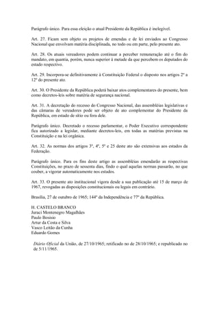 Parágrafo único. Para essa eleição o atual Presidente da República é inelegível.
Art. 27. Ficam sem objeto os projetos de emendas e de lei enviados ao Congresso
Nacional que envolvam matéria disciplinada, no todo ou em parte, pelo presente ato.
Art. 28. Os atuais vereadores podem continuar a perceber remuneração até o fim do
mandato, em quantia, porém, nunca superior à metade da que percebem os deputados do
estado respectivo.
Art. 29. Incorpora-se definitivamente à Constituição Federal o disposto nos artigos 2º a
12º do presente ato.
Art. 30. O Presidente da República poderá baixar atos complementares do presente, bem
como decretos-leis sobre matéria de segurança nacional.
Art. 31. A decretação do recesso do Congresso Nacional, das assembléias legislativas e
das câmaras de vereadores pode ser objeto de ato complementar do Presidente da
República, em estado de sítio ou fora dele.
Parágrafo único. Decretado o recesso parlamentar, o Poder Executivo correspondente
fica autorizado a legislar, mediante decretos-leis, em todas as matérias previstas na
Constituição e na lei orgânica.
Art. 32. As normas dos artigos 3º, 4º, 5º e 25 deste ato são extensivas aos estados da
Federação.
Parágrafo único. Para os fins deste artigo as assembléias emendarão as respectivas
Constituições, no prazo de sessenta dias, findo o qual aquelas normas passarão, no que
couber, a vigorar automaticamente nos estados.
Art. 33. O presente ato institucional vigora desde a sua publicação até 15 de março de
1967, revogadas as disposições constitucionais ou legais em contrário.
Brasília, 27 de outubro de 1965; 144º da Independência e 77º da República.
H. CASTELO BRANCO
Juraci Montenegro Magalhães
Paulo Bosisio
Artur da Costa e Silva
Vasco Leitão da Cunha
Eduardo Gomes
Diário Oficial da União, de 27/10/1965; retificado no de 28/10/1965; e republicado no
de 5/11/1965.
 