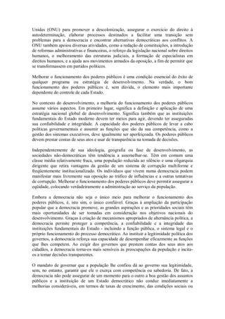 Unidas (ONU) para promover a descolonização, assegurar o exercício do direito à
autodeterminação, elaborar processos destinados a facilitar uma transição sem
problemas para a democracia e encontrar alternativas democráticas aos conflitos. A
ONU também apoiou diversas atividades, como a redação de constituições, a introdução
de reformas administrativas e financeiras, o reforço da legislação nacional sobre direitos
humanos, o melhoramento das estruturas judiciais, a formação de especialistas em
direitos humanos, e a ajuda aos movimentos armados da oposição, a fim de permitir que
se transformassem em partidos políticos.
Melhorar o funcionamento dos poderes públicos é uma condição essencial do êxito de
qualquer programa ou estratégia de desenvolvimento. Na verdade, o bom
funcionamento dos poderes públicos é, sem dúvida, o elemento mais importante
dependente do controle de cada Estado.
No contexto do desenvolvimento, a melhoria do funcionamento dos poderes públicos
assume vários aspectos. Em primeiro lugar, significa a definição e aplicação de uma
estratégia nacional global de desenvolvimento. Significa também que as instituições
fundamentais do Estado moderno devem ter meios para agir, devendo ter asseguradas
sua confiabilidade e integridade. A capacidade dos poderes públicos de levar a cabo
políticas governamentais e assumir as funções que são da sua competência, como a
gestão dos sistemas executivos, deve igualmente ser aperfeiçoada. Os poderes públicos
devem prestar contas de seus atos e usar de transparência na tomada de decisões.
Independentemente de sua ideologia, geografia ou fase de desenvolvimento, as
sociedades não-democráticas têm tendência a assemelhar-se. Têm em comum uma
classe média relativamente fraca, uma população reduzida ao silêncio e uma oligarquia
dirigente que retira vantagens da gestão de um sistema de corrupção multiforme e
freqüentemente institucionalizado. Os indivíduos que vivem numa democracia podem
manifestar mais livremente sua oposição ao tráfico de influências e a outras tentativas
de corrupção. Melhorar o funcionamento dos poderes públicos deve permitir assegurar a
eqüidade, colocando verdadeiramente a administração ao serviço da população.
Embora a democracia não seja o único meio para melhorar o funcionamento dos
poderes públicos, é, isto sim, o único confiável. Graças à ampliação da participação
popular que a democracia promove, as grandes aspirações e as prioridades sociais têm
mais oportunidades de ser tomadas em consideração nos objetivos nacionais do
desenvolvimento. Graças à criação de mecanismos apropriados de alternância política, a
democracia permite proteger a competência, a confiabilidade e a integridade das
instituições fundamentais do Estado - incluindo a função pública, o sistema legal e o
próprio funcionamento do processo democrático. Ao instituir a legitimidade política dos
governos, a democracia reforça sua capacidade de desempenhar eficazmente as funções
que lhes competem. Ao exigir dos governos que prestem contas dos seus atos aos
cidadãos, a democracia torna-os mais sensíveis às preocupações da população e incita-
os a tomar decisões transparentes.
O mandato de governar que a população lhe confiou dá ao governo sua legitimidade,
sem, no entanto, garantir que ele o exerça com competência ou sabedoria. De fato, a
democracia não pode assegurar de um momento para o outro a boa gestão dos assuntos
públicos e a instituição de um Estado democrático não conduz imediatamente a
melhorias consideráveis, em termos de taxas de crescimento, das condições sociais ou
 