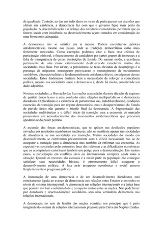 da igualdade. Contudo, ao dar aos indivíduos os meios de participarem nas decisões que
afetam sua existência, a democracia faz com que o governo fique mais perto da
população. A descentralização e o reforço das estruturas comunitárias permitem que os
fatores locais com incidência no desenvolvimento sejam tomados em consideração de
uma forma mais adequada.
A democracia não se satisfaz em si mesma. Podem encontrar-se práticas
antidemocráticas mesmo nos países onde as tradições democráticas estão mais
fortemente enraizadas. Como exemplos podemos citar a fraca taxa crônica de
participação eleitoral, o financiamento de candidatos por certos grupos de interesses e a
falta de transparência de certas instituições do Estado. Do mesmo modo, a existência
permanente de uma classe extremamente desfavorecida caracteriza muitas das
sociedades mais ricas. Por último, a persistência de taxas elevadas de desemprego e a
presença de migrantes estrangeiros provocaram o ressurgimento de movimentos
xenófobos, ultranacionalistas e fundamentalmente antidemocráticos, em algumas dessas
sociedades. Estes fenômenos ilustram bem a necessidade de reforçar a consciência
política, mesmo nas sociedades onde a democracia é, desde há muito, considerada um
dado adquirido.
Noutras sociedades, a libertação das frustrações acumuladas durante décadas de regimes
de partido único levou a uma confusão entre eleições multipartidárias e democracia
duradoura. O pluralismo e a existência de parlamentos são, indubitavelmente, condições
essenciais da transição para um regime democrático, mas o desaparecimento do Estado
de partido único não garante o triunfo final da democracia. A fragmentação das
sociedades multi-étnicas e o difícil início da transição para a economia de mercado
provocaram um recrudescimento dos movimentos antidemocráticos que procuram
apoderar-se do poder político.
A ascensão das forças antidemocráticas, que se apóiam nas desilusões populares
avivadas por resultados econômicos medíocres, não se manifesta apenas nas sociedades
de abundância ou nas sociedades em transição. Muitas sociedades do mundo em
desenvolvimento se confrontam presentemente com a difícil necessidade não só de
assegurar a transição para a democracia mas também de reformar sua economia. As
expectativas suscitadas pelas primeiras fases das reformas e as dificuldades econômicas
que as acompanham constituem também um perigo para a democratização. Em muitos
casos, a participação em conflitos civis ou internacionais complica ainda mais a
situação. Quando os recursos são escassos e a maior parte da população não consegue
satisfazer suas necessidades básicas, é extremamente difícil assegurar o
desenvolvimento político. A luta pelo progresso econômico e social entrava
freqüentemente o progresso político.
A instauração de uma democracia e de um desenvolvimento duradouros está
estreitamente ligada ao avanço da democracia nas relações entre Estados e em todos os
níveis do sistema internacional. A democracia nas relações internacionais é a única base
que permite instituir a solidariedade e o respeito mútuo entre as nações. Não pode haver
paz duradoura e desenvolvimento satisfatório sem uma verdadeira democracia nas
relações internacionais.
A democracia no seio da família das nações constitui um princípio que é parte
integrante do sistema de relações internacionais proposto pela Carta das Nações Unidas.
 