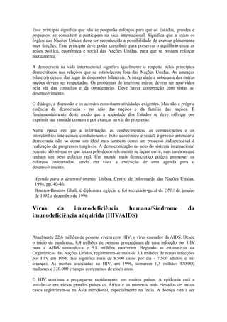 Esse princípio significa que não se pouparão esforços para que os Estados, grandes e
pequenos, se consultem e participem na vida internacional. Significa que a todos os
órgãos das Nações Unidas deve ser reconhecida a possibilidade de exercer plenamente
suas funções. Esse princípio deve poder contribuir para preservar o equilíbrio entre as
ações política, econômica e social das Nações Unidas, para que se possam reforçar
mutuamente.
A democracia na vida internacional significa igualmente o respeito pelos princípios
democráticos nas relações que se estabelecem fora das Nações Unidas. As ameaças
bilaterais devem dar lugar às discussões bilaterais. A integridade e soberania das outras
nações devem ser respeitadas. Os problemas de interesse mútuo devem ser resolvidos
pela via das consultas e da coordenação. Deve haver cooperação com vistas ao
desenvolvimento.
O diálogo, a discussão e os acordos constituem atividades exigentes. Mas são a própria
essência da democracia - no seio das nações e da família das nações. É
fundamentalmente deste modo que a sociedade dos Estados se deve esforçar por
exprimir sua vontade comum e por avançar na via do progresso.
Numa época em que a informação, os conhecimentos, as comunicações e os
intercâmbios intelectuais condicionam o êxito econômico e social, é preciso entender a
democracia não só como um ideal mas também como um processo indispensável à
realização de progressos tangíveis. A democratização no seio do sistema internacional
permite não só que os que lutam pelo desenvolvimento se façam ouvir, mas também que
tenham um peso político real. Um mundo mais democrático poderá promover os
esforços concertados, tendo em vista a execução de uma agenda para o
desenvolvimento.
Agenda para o desenvolvimento. Lisboa, Centro de Informação das Nações Unidas,
1994, pp. 40-46.
Boutros-Boutros Ghali, é diplomata egípcio e foi secretário-geral da ONU de janeiro
de 1992 a dezembro de 1996
Vírus da imunodeficiência humana/Síndrome da
imunodeficiência adquirida (HIV/AIDS)
Atualmente 22,6 milhões de pessoas vivem com HIV, o vírus causador da AIDS. Desde
o início da pandemia, 8,4 milhões de pessoas progrediram de uma infecção por HIV
para a AIDS sintomática e 5,8 milhões morreram. Segundo as estimativas da
Organização das Nações Unidas, registraram-se mais de 3,1 milhões de novas infecções
por HIV em 1996. Isto significa mais de 8.500 casos por dia - 7.500 adultos e mil
crianças. As mortes associadas ao HIV, em 1996, somaram 1,3 milhão: 470.000
mulheres e 330.000 crianças com menos de cinco anos.
O HIV continua a propagar-se rapidamente, em muitos países. A epidemia está a
instalar-se em vários grandes países da África e os números mais elevados de novos
casos registraram-se na Ásia meridional, especialmente na Índia. A doença está a ser
 