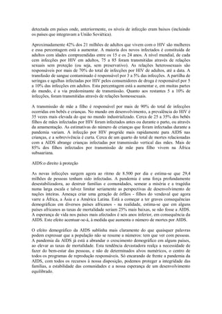 detectada em países onde, anteriormente, os níveis de infecção eram baixos (incluindo
os países que integravam a União Soviética).
Aproximadamente 42% dos 21 milhões de adultos que vivem com o HIV são mulheres
e essa percentagem está a aumentar. A maioria dos novos infectados é constituída de
adultos com idades compreendidas entre os 15 e os 24 anos. A nível mundial, de cada
cem infecções por HIV em adultos, 75 a 85 foram transmitidas através de relações
sexuais sem proteção (ou seja, sem preservativo). As relações heterossexuais são
responsáveis por mais de 70% do total de infecções por HIV de adultos, até a data. A
transfusão de sangue contaminado é responsável por 3 a 5% das infecções. A partilha de
seringas e agulhas infectadas por HIV pelos consumidores de droga é responsável por 5
a 10% das infecções em adultos. Esta percentagem está a aumentar e, em muitas partes
do mundo, é a via predominante de transmissão. Quanto aos restantes 5 a 10% de
infecções, foram transmitidas através de relações homossexuais.
A transmissão de mãe a filho é responsável por mais de 90% do total de infecções
ocorridas em bebês e crianças. No mundo em desenvolvimento, a prevalência do HIV é
35 vezes mais elevada do que no mundo industrializado. Cerca de 25 a 35% dos bebês
filhos de mães infectadas por HIV foram infectados antes ou durante o parto, ou através
da amamentação. As estimativas do número de crianças que foram infectadas durante a
pandemia variam. A infecção por HIV progride mais rapidamente para AIDS nas
crianças, e a sobrevivência é curta. Cerca de um quarto do total de mortes relacionadas
com a AIDS abrange crianças infectadas por transmissão vertical das mães. Mais de
85% dos filhos infectados por transmissão de mãe para filho vivem na África
subsaariana.
AIDS:o direito à proteção
As novas infecções surgem agora ao ritmo de 8.500 por dia e estima-se que 29,4
milhões de pessoas tenham sido infectadas. A pandemia é uma força profundamente
desestabilizadora, ao destruir famílias e comunidades, semear a miséria e a tragédia
numa larga escala e talvez limitar seriamente as perspectivas de desenvolvimento de
nações inteiras. Ameaça criar uma geração de órfãos - filhos do vendaval que agora
varre a África, a Ásia e a América Latina. Está a começar a ter graves consequências
demográficas em diversos países africanos - na realidade, estima-se que em alguns
países africanos as taxas de mortalidade seriam 25% mais baixas, se não fosse a AIDS.
A esperança de vida nos países mais afectados é seis anos inferior, em consequência da
AIDS. Este efeito acentuar-se-á, à medida que aumenta o número de mortes por AIDS.
O efeito demográfico da AIDS sublinha mais claramente do que quaisquer palavras
podem expressar que a população não se resume a números: tem que ver com pessoas.
A pandemia da AIDS já está a abrandar o crescimento demográfico em alguns países,
ao elevar as taxas de mortalidade. Esta tendência devastadora realça a necessidade de
fazer do bem-estar das pessoas, e não de determinados alvos numéricos, o centro de
todos os programas de reprodução responsáveis. Só encarando de frente a pandemia da
AIDS, com todos os recursos à nossa disposição, podemos proteger a integridade das
famílias, a estabilidade das comunidades e a nossa esperança de um desenvolvimento
equilibrado.
 