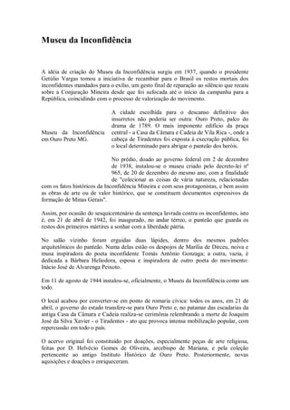 Museu da Inconfidência
A idéia de criação do Museu da Inconfidência surgiu em 1937, quando o presidente
Getúlio Vargas tomou a iniciativa de recambiar para o Brasil os restos mortais dos
inconfidentes mandados para o exílio, um gesto final de reparação ao silêncio que recaiu
sobre a Conjuração Mineira desde que foi sufocada até o início da campanha para a
República, coincidindo com o processo de valorização do movimento.
A cidade escolhida para o descanso definitivo dos
insurretos não poderia ser outra: Ouro Preto, palco do
drama de 1789. O mais imponente edifício da praça
central - a Casa da Câmara e Cadeia de Vila Rica -, onde a
cabeça de Tiradentes foi exposta à execração pública, foi
o local determinado para abrigar o panteão dos heróis.
No prédio, doado ao governo federal em 2 de dezembro
de 1938, instalou-se o museu criado pelo decreto-lei nº
965, de 20 de dezembro do mesmo ano, com a finalidade
de "colecionar as coisas de vária natureza, relacionadas
com os fatos históricos da Inconfidência Mineira e com seus protagonistas, e bem assim
as obras de arte ou de valor histórico, que se constituem documentos expressivos da
formação de Minas Gerais".
Assim, por ocasião do sesquicentenário da sentença lavrada contra os inconfidentes, isto
é, em 21 de abril de 1942, foi inaugurado, no andar térreo, o panteão que guarda os
restos dos primeiros mártires a sonhar com a liberdade pátria.
No salão vizinho foram erguidas duas lápides, dentro dos mesmos padrões
arquitetônicos do panteão. Numa delas estão os despojos de Marília de Dirceu, noiva e
musa inspiradora do poeta inconfidente Tomás Antônio Gonzaga; a outra, vazia, é
dedicada a Bárbara Heliodora, esposa e inspiradora de outro poeta do movimento:
Inácio José de Alvarenga Peixoto.
Em 11 de agosto de 1944 instalou-se, oficialmente, o Museu da Inconfidência como um
todo.
O local acabou por converter-se em ponto de romaria cívica: todos os anos, em 21 de
abril, o governo do estado transfere-se para Ouro Preto e, no patamar das escadarias da
antiga Casa da Câmara e Cadeia realiza-se cerimônia relembrando a morte de Joaquim
José da Silva Xavier - o Tiradentes - ato que provoca intensa mobilização popular, com
repercussão em todo o país.
O acervo original foi constituído por doações, especialmente peças de arte religiosa,
feitas por D. Helvécio Gomes de Oliveira, arcebispo de Mariana, e pela coleção
pertencente ao antigo Instituto Histórico de Ouro Preto. Posteriormente, novas
aquisições e doações o enriqueceram.
Museu da Inconfidência
em Ouro Preto MG.
 