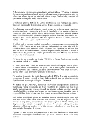 A documentação estritamente relacionada com a conspiração de 1789, como os autos da
devassa - processo instaurado pela administração portuguesa -, complementa-se com um
número variado de objetos que vão desde a forca em que Tiradentes foi executado até
paramentos usados pelos padres inconfidentes.
O mobiliário procede da Casa dos Contos, residência de João Rodrigues de Macedo,
banqueiro e contratador de impostos e suspeito de envolvimento na conjuração.
As coleções do museu estão dispostas em dois grupos: no pavimento térreo encontram-
se peças originais e manuscritos referentes à Inconfidência ou ao desenvolvimento
cultural de Minas, tanto em seu aspecto material quanto intelectual; no andar superior
expõe-se riquíssimo acervo constituído por peças sacras e mobiliário brasileiro do final
do século XVIII e início do século XIX. Sala especial é dedicada a Antônio Francisco
Lisboa - o Aleijadinho -genial escultor e arquiteto.
O edifício onde se encontra instalado o museu levou setenta anos para ser construído: de
1785 a 1855. Trata-se de um dos espécimes mais notáveis da construção civil do
período colonial. Suas poderosas paredes de pedra, com espessura que varia de dois
para um metro nos andares térreo e superior, respectivamente, ergueram-se durante a
administração do governador e capitão-general Luís da Cunha Meneses que, também
arquiteto, foi autor do projeto.
No início de sua ocupação, na década 1790-1800, a Câmara funcionou no segundo
pavimento e, no inferior, a cadeia.
A Câmara, decorridos 25 anos, foi transferida para outro prédio da praça central, quando
o casarão inteiro foi transformado em prisão. Com a construção da Penitenciária de
Neves, próximo a Belo Horizonte, os presos foram transferidos para aquela localidade.
Surgiu, então, a idéia de seu aproveitamento como museu.
Na condição de panteão dos heróis da conspiração de 1789 e de grande repositório de
testemunhos da cultura colonial, o Museu da Inconfidência atrai um número crescente
de visitantes de todas as partes do país e do exterior.
Na medida em que Ouro Preto, classificada pela Unesco como patrimônio cultural da
humanidade, vai-se convertendo em local obrigatório de peregrinações para todos
aqueles que se interessam pela arte colonial, que desejam conhecer um pouco mais do
passado brasileiro, ou ainda, que buscam um reencontro com suas tradições, cresce a
responsabilidade da instituição como fonte em que tais necessidades buscam saciar-se.
Para atender a esse papel que lhe foi imputado, o Museu da Inconfidência conta hoje
com três anexos onde foram instalados um auditório, sala de projeções, sala de
exposições temporárias, reserva técnica, setor de museografia e difusão cultural, setor
de processamento técnico e catalogação, laboratórios de restauração e fotográfico, setor
educativo, biblioteca, arquivo, e a infra-estrutura administrativa com áreas de
almoxarifado, financeira e de pessoal.
Optando por essa linha de atuação dinâmica, o Museu da Inconfidência apresenta-se
atualmente com um perfil bastante moderno, que busca a afirmação de um sólido lastro
cultural.
 