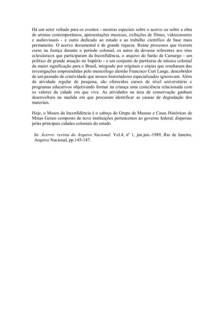 Há um setor voltado para os eventos - mostras especiais sobre o acervo ou sobre a obra
de artistas contemporâneos, apresentações musicais, exibições de filmes, videocassetes
e audiovisuais - e outro dedicado ao estudo e ao trabalho científico de base mais
permanente. O acervo documental é de grande riqueza. Reúne processos que tiveram
curso na Justiça durante o período colonial, os autos da devassa referentes aos réus
eclesiásticos que participaram da Inconfidência, o arquivo do barão de Camargo - um
político de grande atuação no Império - e um conjunto de partituras de música colonial
da maior significação para o Brasil, integrado por originais e cópias que resultaram das
investigações empreendidas pelo musicólogo alemão Francisco Curt Lange, descobridor
de um passado de criatividade que nossos historiadores especializados ignoravam. Além
da atividade regular de pesquisa, são oferecidos cursos de nível universitário e
programas educativos objetivando formar na criança uma consciência relacionada com
os valores da cidade em que vive. As atividades na área de conservação ganham
desenvoltura na medida em que procuram identificar as causas de degradação dos
materiais.
Hoje, o Museu da Inconfidência é o cabeça do Grupo de Museus e Casas Históricas de
Minas Gerais composto de nove instituições pertencentes ao governo federal, dispersas
pelas principais cidades coloniais do estado.
In: Acervo: revista do Arquivo Nacional. Vol.4, nº 1, jan.jun.-1989, Rio de Janeiro,
Arquivo Nacional, pp.145-147.
 