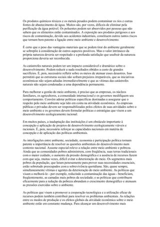 Os produtos químicos tóxicos e os metais pesados podem contaminar os rios e outras
fontes de abastecimento de água. Muitos são, por vezes, difíceis de eliminar pela
purificação da água potável. Os poluentes podem ser absorvidos por pessoas que não
sabem que os alimentos estão contaminados. A exposição aos produtos perigosos e aos
riscos de contaminação, devido aos acidentes industriais, constituem outros tantos riscos
que tornam bem patente a ligação entre meio ambiente e desenvolvimento.
É certo que o peso das vantagens materiais que se podem tirar do ambiente geralmente
se sobrepõe à consideração de outros aspectos positivos. Mas o valor intrínseco da
própria natureza deveria ser respeitado e a profunda satisfação que usufruir da natureza
proporciona deveria ser reconhecida.
As catástrofes naturais podem ter um impacto considerável e dramático sobre o
desenvolvimento. Podem reduzir a nada resultados obtidos a custo de grandes
sacrifícios. É, pois, necessário refletir sobre os meios de atenuar esses desastres. Isso
permitirá que as estruturas sociais não sofram prejuízos irreparáveis, que as iniciativas
econômicas não sejam adiadas irremediavelmente e que as vítimas das catástrofes
naturais não sejam condenadas a uma dependência permanente.
Para melhorar a gestão do meio ambiente, é preciso que as empresas, os núcleos
familiares, os agricultores, a comunidade internacional e os governos modifiquem seu
comportamento. Convém adotar políticas específicas destinadas a assegurar que o
respeito pelo meio ambiente seja tido em conta na atividade econômica. As empresas
públicas e privadas devem ser responsabilizadas pelos efeitos de suas atividades sobre o
meio ambiente e os governos devem formular políticas e estratégias que visem a um
desenvolvimento ecologicamente racional.
Em muitos países, a inadaptação das instituições é um obstáculo importante à
concepção e aplicação de projetos de desenvolvimento ecologicamente viáveis e
racionais. É, pois, necessário reforçar as capacidades nacionais em matéria de
concepção e de aplicação das políticas ambientais.
As interligações entre ambiente, sociedade, economia e participação política tornam
patente a importância de resolver as questões ambientais do desenvolvimento num
contexto nacional. Assume especial relevo a relação entre meio ambiente e pobreza.
Ainda que as comunidades pobres administrem, com freqüência, suas terras tradicionais
com o maior cuidado, o aumento da pressão demográfica e a ausência de recursos fazem
com que seja, muitas vezes, difícil evitar a deterioração do meio. Os segmentos mais
pobres da população, que lutam penosamente para prover suas necessidades essenciais,
estão sobretudo preocupados com a sobrevivência quotidiana. São, quase sempre,
simultaneamente vítimas e agentes da deterioração do meio ambiente. As políticas que
visam a melhorá-lo - por exemplo, reduzindo a contaminação das águas - beneficiam,
freqüentemente, as camadas mais pobres da sociedade; e as políticas que contribuem
eficazmente para a redução da pobreza abrandam o crescimento demográfico e atenuam
as pressões exercidas sobre o ambiente.
As políticas que visam a promover a cooperação tecnológica e a utilização eficaz de
recursos podem também contribuir para resolver os problemas ambientais. As relações
entre os modos de produção e os efeitos globais da atividade econômica sobre o meio
ambiente estão em constante mudança. Para alcançar um desenvolvimento mais
 