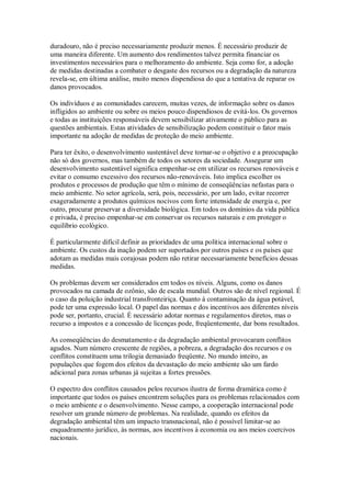 duradouro, não é preciso necessariamente produzir menos. É necessário produzir de
uma maneira diferente. Um aumento dos rendimentos talvez permita financiar os
investimentos necessários para o melhoramento do ambiente. Seja como for, a adoção
de medidas destinadas a combater o desgaste dos recursos ou a degradação da natureza
revela-se, em última análise, muito menos dispendiosa do que a tentativa de reparar os
danos provocados.
Os indivíduos e as comunidades carecem, muitas vezes, de informação sobre os danos
infligidos ao ambiente ou sobre os meios pouco dispendiosos de evitá-los. Os governos
e todas as instituições responsáveis devem sensibilizar ativamente o público para as
questões ambientais. Estas atividades de sensibilização podem constituir o fator mais
importante na adoção de medidas de proteção do meio ambiente.
Para ter êxito, o desenvolvimento sustentável deve tornar-se o objetivo e a preocupação
não só dos governos, mas também de todos os setores da sociedade. Assegurar um
desenvolvimento sustentável significa empenhar-se em utilizar os recursos renováveis e
evitar o consumo excessivo dos recursos não-renováveis. Isto implica escolher os
produtos e processos de produção que têm o mínimo de conseqüências nefastas para o
meio ambiente. No setor agrícola, será, pois, necessário, por um lado, evitar recorrer
exageradamente a produtos químicos nocivos com forte intensidade de energia e, por
outro, procurar preservar a diversidade biológica. Em todos os domínios da vida pública
e privada, é preciso empenhar-se em conservar os recursos naturais e em proteger o
equilíbrio ecológico.
É particularmente difícil definir as prioridades de uma política internacional sobre o
ambiente. Os custos da inação podem ser suportados por outros países e os países que
adotam as medidas mais corajosas podem não retirar necessariamente benefícios dessas
medidas.
Os problemas devem ser considerados em todos os níveis. Alguns, como os danos
provocados na camada de ozônio, são de escala mundial. Outros são de nível regional. É
o caso da poluição industrial transfronteiriça. Quanto à contaminação da água potável,
pode ter uma expressão local. O papel das normas e dos incentivos aos diferentes níveis
pode ser, portanto, crucial. É necessário adotar normas e regulamentos diretos, mas o
recurso a impostos e a concessão de licenças pode, freqüentemente, dar bons resultados.
As conseqüências do desmatamento e da degradação ambiental provocaram conflitos
agudos. Num número crescente de regiões, a pobreza, a degradação dos recursos e os
conflitos constituem uma trilogia demasiado freqüente. No mundo inteiro, as
populações que fogem dos efeitos da devastação do meio ambiente são um fardo
adicional para zonas urbanas já sujeitas a fortes pressões.
O espectro dos conflitos causados pelos recursos ilustra de forma dramática como é
importante que todos os países encontrem soluções para os problemas relacionados com
o meio ambiente e o desenvolvimento. Nesse campo, a cooperação internacional pode
resolver um grande número de problemas. Na realidade, quando os efeitos da
degradação ambiental têm um impacto transnacional, não é possível limitar-se ao
enquadramento jurídico, às normas, aos incentivos à economia ou aos meios coercivos
nacionais.
 