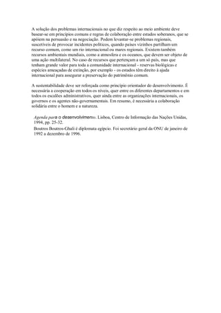 A solução dos problemas internacionais no que diz respeito ao meio ambiente deve
basear-se em princípios comuns e regras de colaboração entre estados soberanos, que se
apóiem na persuasão e na negociação. Podem levantar-se problemas regionais,
suscetíveis de provocar incidentes políticos, quando países vizinhos partilham um
recurso comum, como um rio internacional ou mares regionais. Existem também
recursos ambientais mundiais, como a atmosfera e os oceanos, que devem ser objeto de
uma ação multilateral. No caso de recursos que pertençam a um só país, mas que
tenham grande valor para toda a comunidade internacional - reservas biológicas e
espécies ameaçadas de extinção, por exemplo - os estados têm direito à ajuda
internacional para assegurar a preservação do patrimônio comum.
A sustentabilidade deve ser reforçada como princípio orientador do desenvolvimento. É
necessária a cooperação em todos os níveis, quer entre os diferentes departamentos e em
todos os escalões administrativos, quer ainda entre as organizações internacionais, os
governos e os agentes não-governamentais. Em resumo, é necessária a colaboração
solidária entre o homem e a natureza.
Agenda para o desenvolvimento. Lisboa, Centro de Informação das Nações Unidas,
1994, pp. 25-32.
Boutros Boutros-Ghali é diplomata egípcio. Foi secretário geral da ONU de janeiro de
1992 a dezembro de 1996.
 