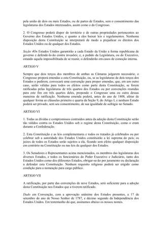 pela união de dois ou mais Estados, ou de partes de Estados, sem o consentimento das
legislaturas dos Estados interessados, assim como o do Congresso.
2. O Congresso poderá dispor do território e de outras propriedades pertencentes ao
Governo dos Estados Unidos, e quanto a eles baixar leis e regulamentos. Nenhuma
disposição desta Constituição se interpretará de modo a prejudicar os direitos dos
Estados Unidos ou de qualquer dos Estados.
Seção 4Os Estados Unidos garantirão a cada Estado da União a forma republicana de
governo e defende-lo-ão contra invasões; e, a pedido da Legislatura, ou do Executivo,
estando aquela impossibilitada de se reunir, o defenderão em casos de comoção interna.
ARTIGO V
Sempre que dois terços dos membros de ambas as Câmaras julgarem necessário, o
Congresso proporá emendas a esta Constituição, ou, se as legislaturas de dois terços dos
Estados o pedirem, convocará uma convenção para propor emendas, que, em um outro
caso, serão válidas para todos os efeitos como parte desta Constituição, se forem
ratificadas pelas legislaturas de três quartos dos Estados ou por convenções reunidas
para este fim em três quartos deles, propondo o Congresso uma ou outra dessas
maneiras de ratificação. Nenhuma emenda poderá, antes do ano de 1808, afetar de
qualquer forma as cláusulas primeira e quarta da Seção 9, do Artigo I, e nenhum Estado
poderá ser privado, sem seu consentimento, de sua igualdade de sufrágio no Senado.
ARTIGO VI
1. Todas as dívidas e compromissos contraídos antes da adoção desta Constituição serão
tão válidos contra os Estados Unidos sob o regime desta Constituição, como o eram
durante a Confederação.
2. Esta Constituição e as leis complementares e todos os tratados já celebrados ou por
celebrar sob a autoridade dos Estados Unidos constituirão a lei suprema do país; os
juízes de todos os Estados serão sujeitos a ela, ficando sem efeito qualquer disposição
em contrário na Constituição ou nas leis de qualquer dos Estados.
3. Os Senadores e Representantes acima mencionados, os membros das legislaturas dos
diversos Estados, e todos os funcionários do Poder Executivo e Judiciário, tanto dos
Estados Unidos como dos diferentes Estados, obrigar-se-ão por juramento ou declaração
a defender esta Constituição. Nenhum requisito religioso poderá ser erigido como
condição para a nomeação para cargo público.
ARTIGO VII
A ratificação, por parte das convenções de nove Estados, será suficiente para a adoção
desta Constituição nos Estados que a tiverem ratificado.
Dado em Convenção, com a aprovação unânime dos Estados presentes, a 17 de
setembro do ano de Nosso Senhor de 1787, e décimo segundo da Independência dos
Estados Unidos. Em testemunho do que, assinamos abaixo os nossos nomes.
 