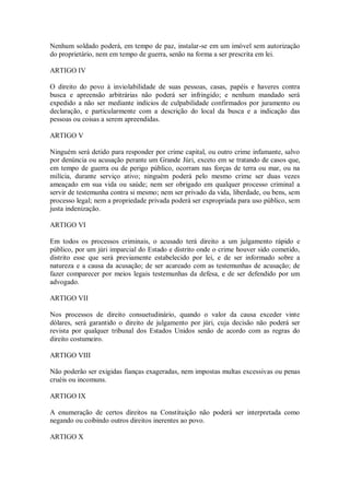 Nenhum soldado poderá, em tempo de paz, instalar-se em um imóvel sem autorização
do proprietário, nem em tempo de guerra, senão na forma a ser prescrita em lei.
ARTIGO IV
O direito do povo à inviolabilidade de suas pessoas, casas, papéis e haveres contra
busca e apreensão arbitrárias não poderá ser infringido; e nenhum mandado será
expedido a não ser mediante indícios de culpabilidade confirmados por juramento ou
declaração, e particularmente com a descrição do local da busca e a indicação das
pessoas ou coisas a serem apreendidas.
ARTIGO V
Ninguém será detido para responder por crime capital, ou outro crime infamante, salvo
por denúncia ou acusação perante um Grande Júri, exceto em se tratando de casos que,
em tempo de guerra ou de perigo público, ocorram nas forças de terra ou mar, ou na
milícia, durante serviço ativo; ninguém poderá pelo mesmo crime ser duas vezes
ameaçado em sua vida ou saúde; nem ser obrigado em qualquer processo criminal a
servir de testemunha contra si mesmo; nem ser privado da vida, liberdade, ou bens, sem
processo legal; nem a propriedade privada poderá ser expropriada para uso público, sem
justa indenização.
ARTIGO VI
Em todos os processos criminais, o acusado terá direito a um julgamento rápido e
público, por um júri imparcial do Estado e distrito onde o crime houver sido cometido,
distrito esse que será previamente estabelecido por lei, e de ser informado sobre a
natureza e a causa da acusação; de ser acareado com as testemunhas de acusação; de
fazer comparecer por meios legais testemunhas da defesa, e de ser defendido por um
advogado.
ARTIGO VII
Nos processos de direito consuetudinário, quando o valor da causa exceder vinte
dólares, será garantido o direito de julgamento por júri, cuja decisão não poderá ser
revista por qualquer tribunal dos Estados Unidos senão de acordo com as regras do
direito costumeiro.
ARTIGO VIII
Não poderão ser exigidas fianças exageradas, nem impostas multas excessivas ou penas
cruéis ou incomuns.
ARTIGO IX
A enumeração de certos direitos na Constituição não poderá ser interpretada como
negando ou coibindo outros direitos inerentes ao povo.
ARTIGO X
 