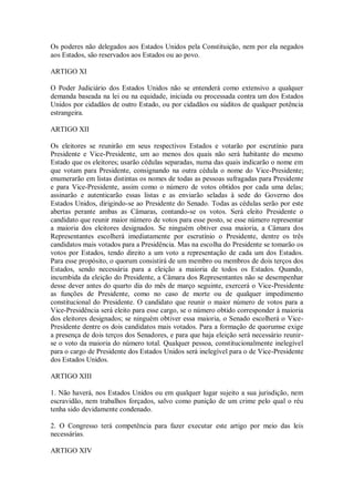 Os poderes não delegados aos Estados Unidos pela Constituição, nem por ela negados
aos Estados, são reservados aos Estados ou ao povo.
ARTIGO XI
O Poder Judiciário dos Estados Unidos não se entenderá como extensivo a qualquer
demanda baseada na lei ou na equidade, iniciada ou processada contra um dos Estados
Unidos por cidadãos de outro Estado, ou por cidadãos ou súditos de qualquer potência
estrangeira.
ARTIGO XII
Os eleitores se reunirão em seus respectivos Estados e votarão por escrutínio para
Presidente e Vice-Presidente, um ao menos dos quais não será habitante do mesmo
Estado que os eleitores; usarão cédulas separadas, numa das quais indicarão o nome em
que votam para Presidente, consignando na outra cédula o nome do Vice-Presidente;
enumerarão em listas distintas os nomes de todas as pessoas sufragadas para Presidente
e para Vice-Presidente, assim como o número de votos obtidos por cada uma delas;
assinarão e autenticarão essas listas e as enviarão seladas à sede do Governo dos
Estados Unidos, dirigindo-se ao Presidente do Senado. Todas as cédulas serão por este
abertas perante ambas as Câmaras, contando-se os votos. Será eleito Presidente o
candidato que reunir maior número de votos para esse posto, se esse número representar
a maioria dos eleitores designados. Se ninguém obtiver essa maioria, a Câmara dos
Representantes escolherá imediatamente por escrutínio o Presidente, dentre os três
candidatos mais votados para a Presidência. Mas na escolha do Presidente se tomarão os
votos por Estados, tendo direito a um voto a representação de cada um dos Estados.
Para esse propósito, o quorum consistirá de um membro ou membros de dois terços dos
Estados, sendo necessária para a eleição a maioria de todos os Estados. Quando,
incumbida da eleição do Presidente, a Câmara dos Representantes não se desempenhar
desse dever antes do quarto dia do mês de março seguinte, exercerá o Vice-Presidente
as funções de Presidente, como no caso de morte ou de qualquer impedimento
constitucional do Presidente. O candidato que reunir o maior número de votos para a
Vice-Presidência será eleito para esse cargo, se o número obtido corresponder à maioria
dos eleitores designados; se ninguém obtiver essa maioria, o Senado escolherá o Vice-
Presidente dentre os dois candidatos mais votados. Para a formação de quorumse exige
a presença de dois terços dos Senadores, e para que haja eleição será necessário reunir-
se o voto da maioria do número total. Qualquer pessoa, constitucionalmente inelegível
para o cargo de Presidente dos Estados Unidos será inelegível para o de Vice-Presidente
dos Estados Unidos.
ARTIGO XIII
1. Não haverá, nos Estados Unidos ou em qualquer lugar sujeito a sua jurisdição, nem
escravidão, nem trabalhos forçados, salvo como punição de um crime pelo qual o réu
tenha sido devidamente condenado.
2. O Congresso terá competência para fazer executar este artigo por meio das leis
necessárias.
ARTIGO XIV
 